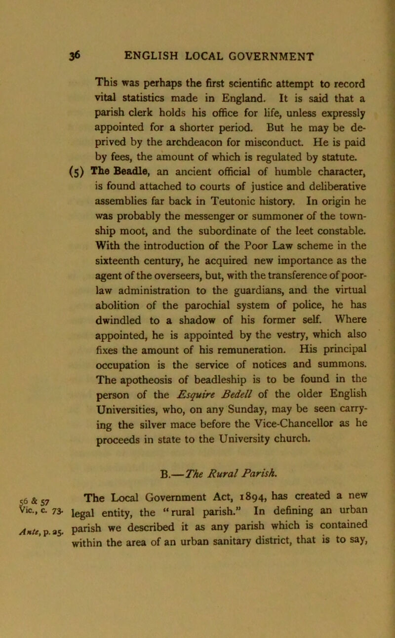 This was perhaps the first scientific attempt to record vital statistics made in England. It is said that a parish clerk holds his office for life, unless expressly appointed for a shorter period. But he may be de- prived by the archdeacon for misconduct. He is paid by fees, the amount of which is regulated by statute. (5) The Beadle, an ancient official of humble character, is found attached to courts of justice and deliberative assemblies far back in Teutonic history. In origin he was probably the messenger or summoner of the town- ship moot, and the subordinate of the leet constable. With the introduction of the Poor Law scheme in the sixteenth century, he acquired new importance as the agent of the overseers, but, with the transference of poor- law administration to the guardians, and the virtual abolition of the parochial system of police, he has dwindled to a shadow of his former self. Where appointed, he is appointed by the vestry, which also fixes the amount of his remuneration. His principal occupation is the service of notices and summons. The apotheosis of beadleship is to be found in the person of the Esquire Bedell of the older English Universities, who, on any Sunday, may be seen carry- ing the silver mace before the Vice-Chancellor as he proceeds in state to the University church. B.—The Rural Parish. 56 & 57 The Local Government Act, 1894, has created a new Vic., C. 73- legal entity, the “ rural parish.” In defining an urban Ante, p. 25. parish we described it as any parish which is contained within the area of an urban sanitary district, that is to say,