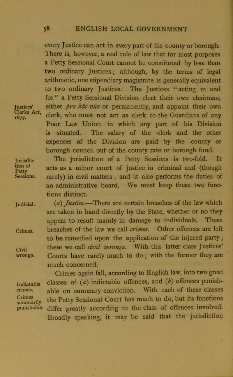 Justices’ Clerks Act, 1877. Jurisdic- tion of Petty Sessions. Judicial. Crimes. Civil wrongs. Indictable crimes. Crimes summarily punishable, every Justice can act in every part of his county or borough. There is, however, a real rule of law that for most purposes a Petty Sessional Court cannot be constituted by less than two ordinary Justices; although, by the terms of legal arithmetic, one stipendiary magistrate is generally equivalent to two ordinary Justices. The Justices “acting in and for ” a Petty Sessional Division elect their own chairman, either pro h&c vice or permanently, and appoint their own clerk, who must not act as clerk to the Guardians of any Poor Law Union in which any part of his Division is situated. The salary of the clerk and the other expenses of the Division are paid by the county or borough council out of the county rate or borough fund. The jurisdiction of a Petty Sessions is two-fold. It acts as a minor court of justice in criminal and (though rarely) in civil matters; and it also performs the duties of an administrative board. We must keep these two func- tions distinct. (a) Justice.—There are certain breaches of the law which are taken in hand directly by the State, whether or no they appear to result mainly in damage to individuals. These breaches of the law we call crimes. Other offences are left to be remedied upon the application of the injured party; these we call civil wrongs. With this latter class Justices’ Courts have rarely much to do; with the former they are much concerned. Crimes again fall, according to English law, into two great classes of (a) indictable offences, and (b) offences punish- able on summary conviction. With each of these classes the Petty Sessional Court has much to do, but its functions differ greatly according to the class of offences involved. Broadly speaking, it may be said that the jurisdiction