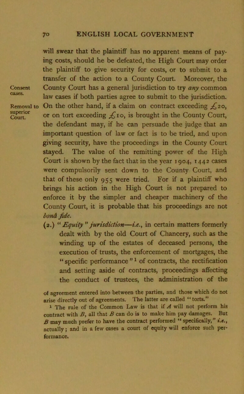 Consent cases. Removal to superior Court. will swear that the plaintiff has no apparent means of pay- ing costs, should he be defeated, the High Court may order the plaintiff to give security for costs, or to submit to a transfer of the action to a County Court. Moreover, the County Court has a general jurisdiction to try any common law cases if both parties agree to submit to the jurisdiction. On the other hand, if a claim on contract exceeding ^20, or on tort exceeding ^10, is brought in the County Court, the defendant may, if he can persuade the judge that an important question of law or fact is to be tried, and upon giving security, have the proceedings in the County Court stayed. The value of the remitting power of the High Court is shown by the fact that in the year 1904, 1442 cases were compulsorily sent down to the County Court, and that of these only 955 were tried. For if a plaintiff who brings his action in the High Court is not prepared to enforce it by the simpler and cheaper machinery of the County Court, it is probable that his proceedings are not bond. fide. (2.) “ Equity jurisdiction—i.e., in certain matters formerly dealt with by the old Court of Chancery, such as the winding up of the estates of deceased persons, the execution of trusts, the enforcement of mortgages, the “ specific performance ”1 of contracts, the rectification and setting aside of contracts, proceedings affecting the conduct of trustees, the administration of the of agreement entered into between the parties, and those which do not arise directly out of agreements. The latter are called “ torts.” 1 The rule of the Common Law is that if A will not perform his contract with B, all that B can do is to make him pay damages. But B may much prefer to have the contract performed “specifically,” actually; and in a few cases a court of equity will enforce such per- formance.