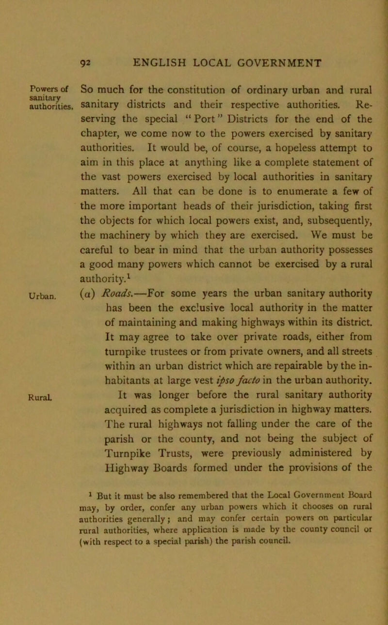 Powers of sanitary authorities. Urban. Rural. So much for the constitution of ordinary urban and rural sanitary districts and their respective authorities. Re- serving the special “ Port ” Districts for the end of the chapter, we come now to the powers exercised by sanitary authorities. It would be, of course, a hopeless attempt to aim in this place at anything like a complete statement of the vast powers exercised by local authorities in sanitary matters. All that can be done is to enumerate a few of the more important heads of their jurisdiction, taking first the objects for which local powers exist, and, subsequently, the machinery by which they are exercised. We must be careful to bear in mind that the urban authority possesses a good many powers which cannot be exercised by a rural authority.1 (a) Roads.—For some years the urban sanitary authority has been the exclusive local authority in the matter of maintaining and making highways within its district. It may agree to take over private roads, either from turnpike trustees or from private owners, and all streets within an urban district which are repairable by the in- habitants at large vest ipso facto in the urban authority. It was longer before the rural sanitary authority acquired as complete a jurisdiction in highway matters. The rural highways not falling under the care of the parish or the county, and not being the subject of Turnpike Trusts, were previously administered by Highway Boards formed under the provisions of the 1 But it must be also remembered that the Local Government Board may, by order, confer any urban powers which it chooses on rural authorities generally; and may confer certain powers on particular rural authorities, where application is made by the county council or (with respect to a special parish) the parish council.