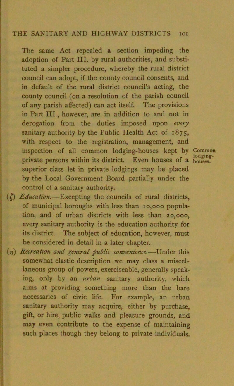 The same Act repealed a section impeding the adoption of Part III. by rural authorities, and substi- tuted a simpler procedure, whereby the rural district council can adopt, if the county council consents, and in default of the rural district council’s acting, the county council (on a resolution of the parish council of any parish affected) can act itself. The provisions in Part III., however, are in addition to and not in derogation from the duties imposed upon every sanitary authority by the Public Health Act of 1875, with respect to the registration, management, and inspection of all common lodging-houses kept by private persons within its district. Even houses of a superior class let in private lodgings may be placed by the Local Government Board partially under the control of a sanitary authority. (£) Education.—Excepting the councils of rural districts, of municipal boroughs with less than 10,000 popula- tion, and of urban districts with less than 20,000, every sanitary authority is the education authority for its district. The subject of education, however, must be considered in detail in a later chapter. (1/) Recreation and general public convenience.—Under this somewhat elastic description we may class a miscel- laneous group of powers, exerciseable, generally speak- ing, only by an urban sanitary authority, which aims at providing something more than the bare necessaries of civic life. For example, an urban sanitary authority may acquire, either by purchase, gift, or hire, public walks and pleasure grounds, and may even contribute to the expense of maintaining such places though they belong to private individuals. Common lodging- houses.