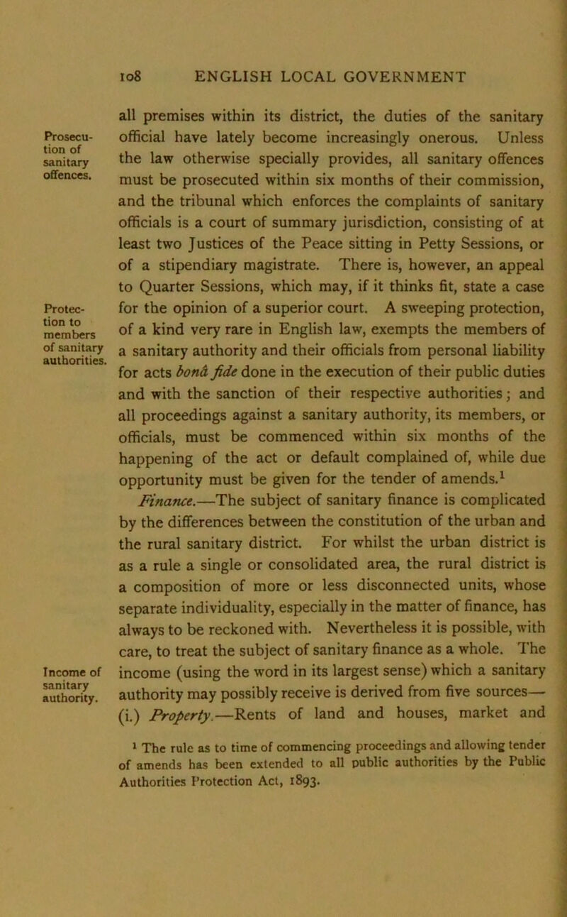 Prosecu- tion of sanitary offences. Protec- tion to members of sanitary authorities. Income of sanitary authority. all premises within its district, the duties of the sanitary official have lately become increasingly onerous. Unless the law otherwise specially provides, all sanitary offences must be prosecuted within six months of their commission, and the tribunal which enforces the complaints of sanitary officials is a court of summary jurisdiction, consisting of at least two Justices of the Peace sitting in Petty Sessions, or of a stipendiary magistrate. There is, however, an appeal to Quarter Sessions, which may, if it thinks fit, state a case for the opinion of a superior court. A sweeping protection, of a kind very rare in English law, exempts the members of a sanitary authority and their officials from personal liability for acts bond, fide done in the execution of their public duties and with the sanction of their respective authorities; and all proceedings against a sanitary authority, its members, or officials, must be commenced within six months of the happening of the act or default complained of, while due opportunity must be given for the tender of amends.1 Finance.—The subject of sanitary finance is complicated by the differences between the constitution of the urban and the rural sanitary district. For whilst the urban district is as a rule a single or consolidated area, the rural district is a composition of more or less disconnected units, whose separate individuality, especially in the matter of finance, has always to be reckoned with. Nevertheless it is possible, with care, to treat the subject of sanitary finance as a whole. The income (using the word in its largest sense) which a sanitary authority may possibly receive is derived from five sources— (i.) Property.—Rents of land and houses, market and 1 The rule as to time of commencing proceedings and allowing tender of amends has been extended to all public authorities by the Public Authorities Protection Act, 1893.