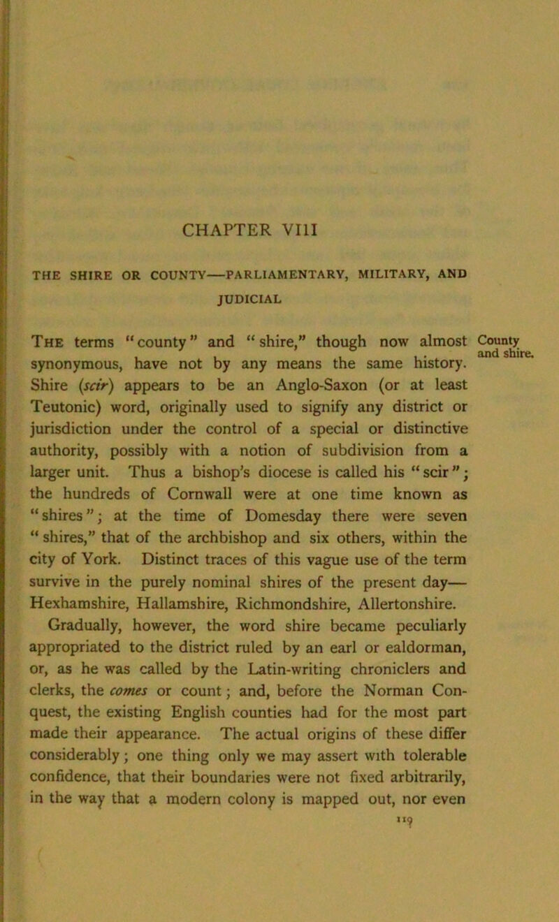 THE SHIRE OR COUNTY PARLIAMENTARY, MILITARY, AND JUDICIAL The terms “county” and “shire,” though now almost County , , , -• andshii synonymous, have not by any means the same history. Shire (sctr) appears to be an Anglo-Saxon (or at least Teutonic) word, originally used to signify any district or jurisdiction under the control of a special or distinctive authority, possibly with a notion of subdivision from a larger unit. Thus a bishop’s diocese is called his “ scir ; the hundreds of Cornwall were at one time known as “shires; at the time of Domesday there were seven “ shires,” that of the archbishop and six others, within the city of York. Distinct traces of this vague use of the term survive in the purely nominal shires of the present day— Hexhamshire, Hallamshire, Richmondshire, Allertonshire. Gradually, however, the word shire became peculiarly appropriated to the district ruled by an earl or ealdorman, or, as he was called by the Latin-writing chroniclers and clerks, the comes or count; and, before the Norman Con- quest, the existing English counties had for the most part made their appearance. The actual origins of these differ considerably; one thing only we may assert with tolerable confidence, that their boundaries were not fixed arbitrarily, in the way that a modern colony is mapped out, nor even