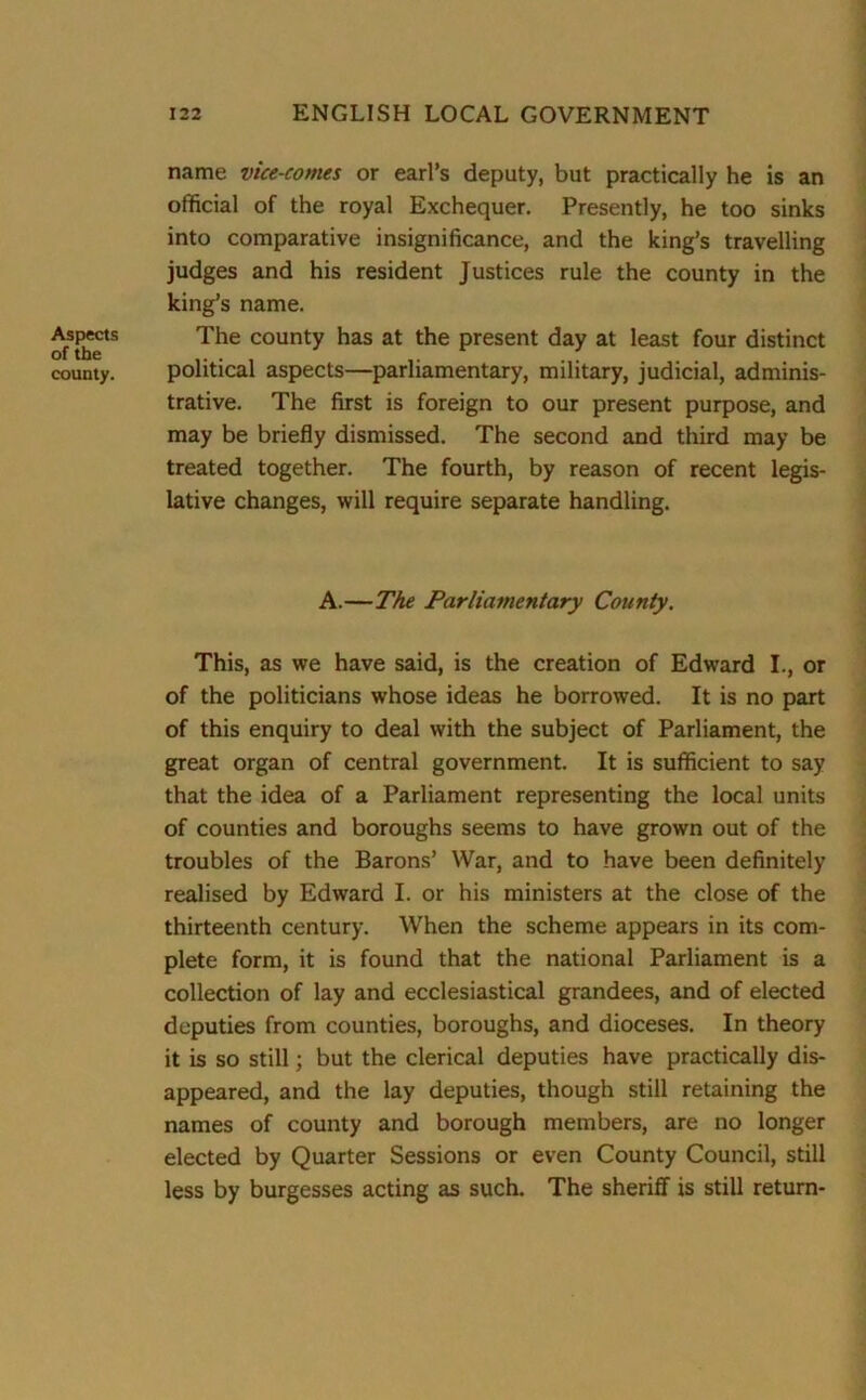 Aspects of the county. name vice-comes or earl’s deputy, but practically he is an official of the royal Exchequer. Presently, he too sinks into comparative insignificance, and the king’s travelling judges and his resident Justices rule the county in the king’s name. The county has at the present day at least four distinct political aspects—parliamentary, military, judicial, adminis- trative. The first is foreign to our present purpose, and may be briefly dismissed. The second and third may be treated together. The fourth, by reason of recent legis- lative changes, will require separate handling. A.—The Parliamentary County. This, as we have said, is the creation of Edward I., or of the politicians whose ideas he borrowed. It is no part of this enquiry to deal with the subject of Parliament, the great organ of central government. It is sufficient to say that the idea of a Parliament representing the local units of counties and boroughs seems to have grown out of the troubles of the Barons’ War, and to have been definitely realised by Edward I. or his ministers at the close of the thirteenth century. When the scheme appears in its com- plete form, it is found that the national Parliament is a collection of lay and ecclesiastical grandees, and of elected deputies from counties, boroughs, and dioceses. In theory it is so still; but the clerical deputies have practically dis- appeared, and the lay deputies, though still retaining the names of county and borough members, are no longer elected by Quarter Sessions or even County Council, still less by burgesses acting as such. The sheriff is still return-