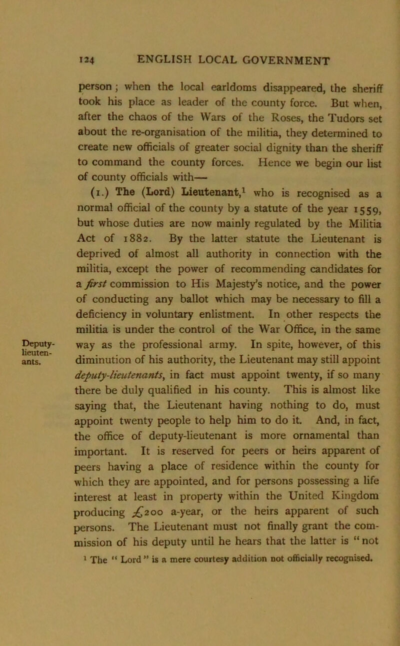 Deputy- lieuten- ants. person ; when the local earldoms disappeared, the sheriff took his place as leader of the county force. But when, after the chaos of the Wars of the Roses, the Tudors set about the re-organisation of the militia, they determined to create new officials of greater social dignity than the sheriff to command the county forces. Hence we begin our list of county officials with— (i.) The (Lord) Lieutenant,1 who is recognised as a normal official of the county by a statute of the year 1559, but whose duties are now mainly regulated by the Militia Act of 1882. By the latter statute the Lieutenant is deprived of almost all authority in connection with the militia, except the power of recommending candidates for a first commission to His Majesty’s notice, and the power of conducting any ballot which may be necessary to fill a deficiency in voluntary enlistment. In other respects the militia is under the control of the War Office, in the same way as the professional army. In spite, however, of this diminution of his authority, the Lieutenant may still appoint deputy-lieutenants, in fact must appoint twenty, if so many there be duly qualified in his county. This is almost like saying that, the Lieutenant having nothing to do, must appoint twenty people to help him to do it. And, in fact, the office of deputy-lieutenant is more ornamental than important. It is reserved for peers or heirs apparent of peers having a place of residence within the county for which they are appointed, and for persons possessing a life interest at least in property within the United Kingdom producing ^200 a-year, or the heirs apparent of such persons. The Lieutenant must not finally grant the com- mission of his deputy until he hears that the latter is “ not 1 The “ Lord ” is a mere courtesy addition not officially recognised.