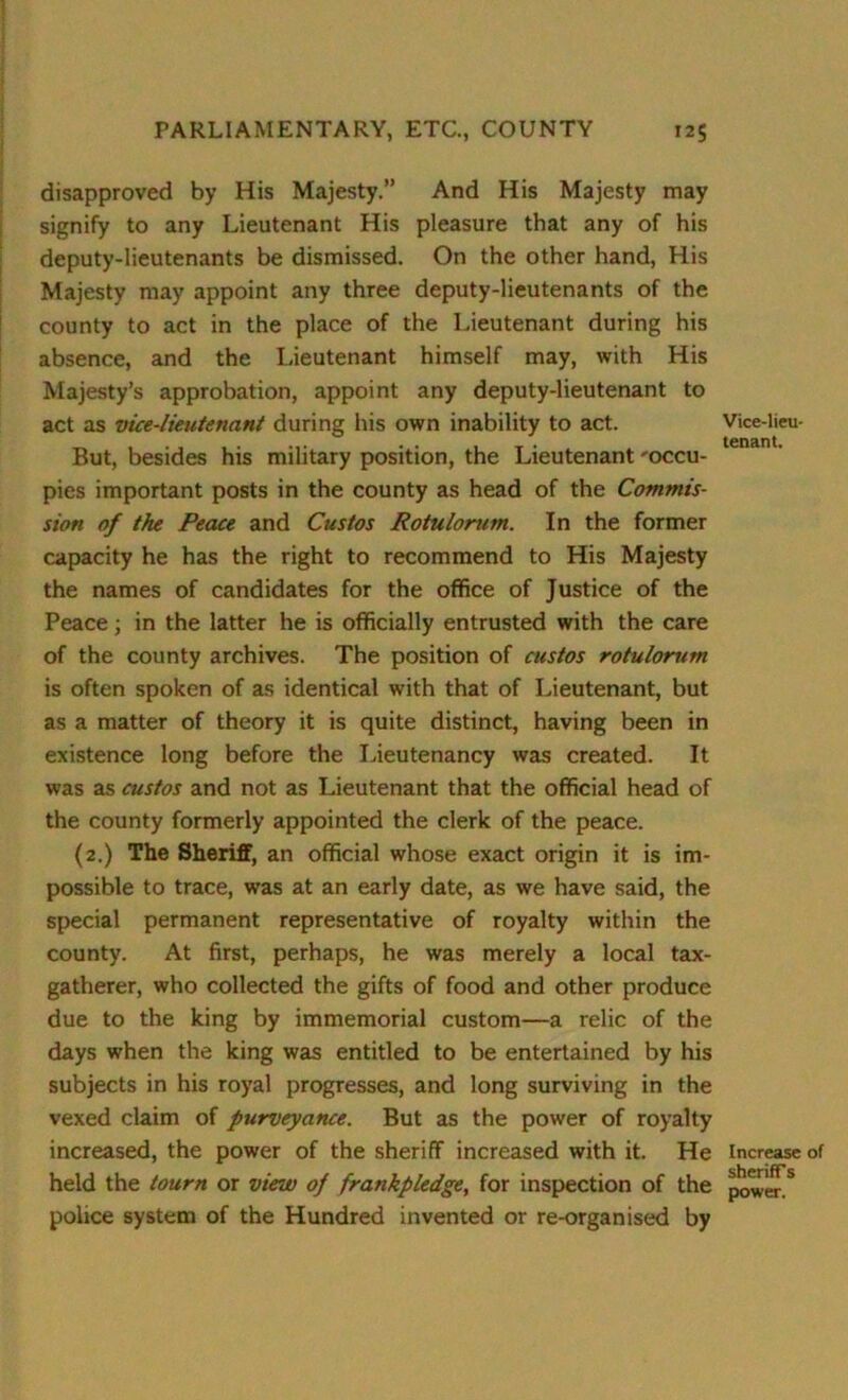 disapproved by His Majesty.” And His Majesty may signify to any Lieutenant His pleasure that any of his deputy-lieutenants be dismissed. On the other hand, His Majesty may appoint any three deputy-lieutenants of the county to act in the place of the Lieutenant during his absence, and the Lieutenant himself may, with His Majesty’s approbation, appoint any deputy-lieutenant to act as vice-lieutenant during his own inability to act. But, besides his military position, the Lieutenant 'occu- pies important posts in the county as head of the Commis- sion of the Peace and Custos Rotulorum. In the former capacity he has the right to recommend to His Majesty the names of candidates for the office of Justice of the Peace; in the latter he is officially entrusted with the care of the county archives. The position of custos rotulorum is often spoken of as identical with that of Lieutenant, but as a matter of theory it is quite distinct, having been in existence long before the Lieutenancy was created. It was as custos and not as Lieutenant that the official head of the county formerly appointed the clerk of the peace. (2.) The Sheriff, an official whose exact origin it is im- possible to trace, was at an early date, as we have said, the special permanent representative of royalty within the county. At first, perhaps, he was merely a local tax- gatherer, who collected the gifts of food and other produce due to the king by immemorial custom—a relic of the days when the king was entitled to be entertained by his subjects in his royal progresses, and long surviving in the vexed claim of purveyance. But as the power of royalty increased, the power of the sheriff increased with it. He held the tourn or view of frankpledge, for inspection of the police system of the Hundred invented or re-organised by Vice-lieu- tenant. Increase of sheriff s power.