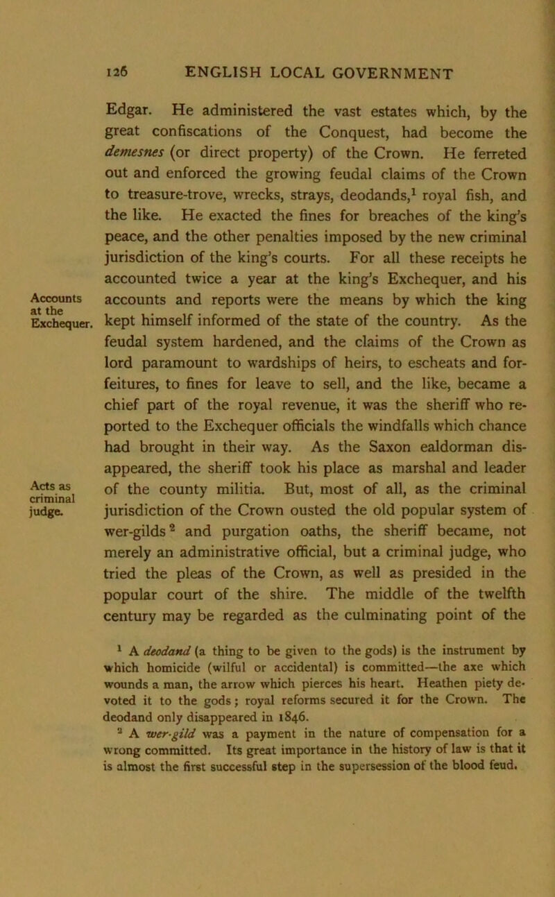 Accounts at the Exchequer. Acts as criminal judge. Edgar. He administered the vast estates which, by the great confiscations of the Conquest, had become the demesnes (or direct property) of the Crown. He ferreted out and enforced the growing feudal claims of the Crown to treasure-trove, wrecks, strays, deodands,1 royal fish, and the like. He exacted the fines for breaches of the king’s peace, and the other penalties imposed by the new criminal jurisdiction of the king’s courts. For all these receipts he accounted twice a year at the king’s Exchequer, and his accounts and reports were the means by which the king kept himself informed of the state of the country. As the feudal system hardened, and the claims of the Crown as lord paramount to wardships of heirs, to escheats and for- feitures, to fines for leave to sell, and the like, became a chief part of the royal revenue, it was the sheriff who re- ported to the Exchequer officials the windfalls which chance had brought in their way. As the Saxon ealdorman dis- appeared, the sheriff took his place as marshal and leader of the county militia. But, most of all, as the criminal jurisdiction of the Crown ousted the old popular system of wer-gilds2 3 and purgation oaths, the sheriff became, not merely an administrative official, but a criminal judge, who tried the pleas of the Crown, as well as presided in the popular court of the shire. The middle of the twelfth century may be regarded as the culminating point of the 1 A deodand (a thing to be given to the gods) is the instrument by which homicide (wilful or accidental) is committed—the axe which wounds a man, the arrow which pierces his heart. Heathen piety de- voted it to the gods; royal reforms secured it for the Crown. The deodand only disappeared in 1846. 3 A tver-gild was a payment in the nature of compensation for a wrong committed. Its great importance in the history of law is that it is almost the first successful step in the supersession of the blood feud.
