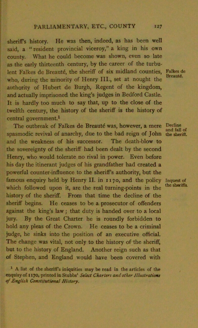 sheriffs history. He was then, indeed, as has been well said, a “ resident provincial viceroy,” a king in his own county. What he could become was shown, even so late as the early thirteenth century, by the career of the turbu- lent Falkes de Breaut£, the sheriff of six midland counties, who, during the minority of Henry III., set at nought the authority of Hubert de Burgh, Regent of the kingdom, and actually imprisoned the king’s judges in Bedford Castle. It is hardly too much to say that, up to the close of the twelfth century, the history of the sheriff is the history of central government.1 The outbreak of Falkes de Breautd was, however, a mere spasmodic revival of anarchy, due to the bad reign of John and the weakness of his successor. The death-blow to the sovereignty of the sheriff had been dealt by the second Henry, who would tolerate no rival in power. Even before his day the itinerant judges of his grandfather had created a powerful counter-influence to the sheriffs authority, but the famous enquiry held by Henry II. in 1170, and the policy which followed upon it, are the real turning-points in the history of the sheriff. From that time the decline of the sheriff begins. He ceases to be a prosecutor of offenders against the king’s law; that duty is handed over to a local jury. By the Great Charter he is roundly forbidden to hold any pleas of the Crown. He ceases to be a criminal judge, he sinks into the position of an executive official. The change was vital, not only to the history of the sheriff, but to the history of England. Another reign such as that of Stephen, and England would have been covered with Falkes de BreautA Decline and fall of the sheriff. Inquest of the sheriffs. 1 A list of the sheriffs iniquities may be read in the articles of the enquiry of 1170, printed in Stubbs’ Select Charters and other Illustrations of English Constitutional History.