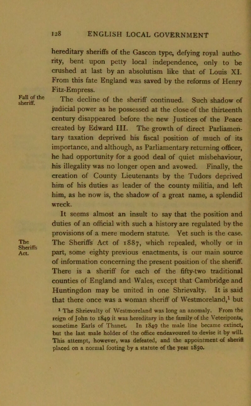 Fall of the sheriff. The Sheriffs Act. hereditary sheriffs of the Gascon type, defying royal autho- rity, bent upon petty local independence, only to be crushed at last by an absolutism like that of Louis XI. From this fate England was saved by the reforms of Henry Fitz-Empress. The decline of the sheriff continued. Such shadow of judicial power as he possessed at the close of the thirteenth century disappeared before the new Justices of the Peace created by Edward III. The growth of direct Parliamen- tary taxation deprived his fiscal position of much of its importance, and although, as Parliamentary returning officer, he had opportunity for a good deal of quiet misbehaviour, his illegality was no longer open and avowed. Finally, the creation of County Lieutenants by the Tudors deprived him of his duties as leader of the county militia, and left him, as he now is, the shadow of a great name, a splendid wreck. It seems almost an insult to say that the position and duties of an official with such a history are regulated by the provisions of a mere modern statute. Yet such is the case. The Sheriffs Act of 1887, which repealed, wholly or in part, some eighty previous enactments, is our main source of information concerning the present position of the sheriff. There is a sheriff for each of the fifty-two traditional counties of England and Wales, except that Cambridge and Huntingdon may be united in one Shrievalty. It is said that there once was a woman sheriff of Westmoreland,1 but 1 The Shrievalty of Westmoreland was long an anomaly. From the reign of John to 1849 it was hereditary in the family of the Veteriponts, sometime Earls of Thanet. In 1849 the male line became extinct, but the last male holder of the office endeavoured to devise it by will. This attempt, however, was defeated, and the appointment of sheriti placed on a normal footing by a statute of the year 1850.