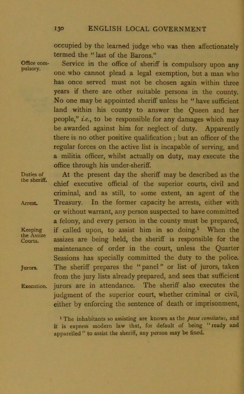 Office com- pulsory. Duties of the sheriff. Arrest. Keeping the Assize Courts. Jurors. Execution. occupied by the learned judge who was then affectionately termed the “ last of the Barons.” Service in the office of sheriff is compulsory upon any one who cannot plead a legal exemption, but a man who has once served must not be chosen again within three years if there are other suitable persons in the county. No one may be appointed sheriff unless he “ have sufficient land within his county to answer the Queen and her people,” i.e.y to be responsible for any damages which may be awarded against him for neglect of duty. Apparently there is no other positive qualification ; but an officer of the regular forces on the active list is incapable of serving, and a militia officer, whilst actually on duty, may execute the office through his under-sheriff. At the present day the sheriff may be described as the chief executive official of the superior courts, civil and criminal, and as still, to some extent, an agent of the Treasury. In the former capacity he arrests, either with or without warrant, any person suspected to have committed a felony, and every person in the county must be prepared, if called upon, to assist him in so doing.1 When the assizes are being held, the sheriff is responsible for the maintenance of order in the court, unless the Quarter Sessions has specially committed the duty to the police. The sheriff prepares the “ panel ” or list of jurors, taken from the jury lists already prepared, and sees that sufficient jurors are in attendance. The sheriff also executes the judgment of the superior court, whether criminal or civil, either by enforcing the sentence of death or imprisonment, 1 The inhabitants so assisting are known as the posse comitatus, and it is express modern law that, for default of being “ready and apparelled ” to assist the sheriff, any person may be fined.