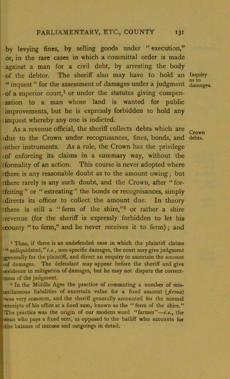 by levying fines, by selling goods under execution,” or, in the rare cases in which a committal order is made against a man for a civil debt, by arresting the body of the debtor. The sheriff also may have to hold an “ inquest ” for the assessment of damages under a judgment . of a superior court,1 or under the statutes giving compen- : sation to a man whose land is wanted for public improvements, but he is expressly forbidden to hold any ii inquest whereby any one is indicted. As a revenue official, the sheriff collects debts which are (due to the Crown under recognisances, fines, bonds, and other instruments. As a rule, the Crown has the privilege of enforcing its claims in a summary way, without the t formality of an action. This course is never adopted where it there is any reasonable doubt as to the amount owing; but ithere rarely is any such doubt, and the Crown, after “for- feiting” or “ estreating ” the bonds or recognisances, simply ; cdirects its officer to collect the amount due. In theory there is still a “ ferm of the shire,”2 or rather a shire rrevenue (for the sheriff is expressly forbidden to let his : ccounty to ferm,” and he never receives it to ferm); and 1 Thus, if there is an undefended case in which the plaintiff claims “ unliquidated,” i.e., non-specific damages, the court may give judgment .generally for the plaintiff, and direct an enquiry to ascertain the amount of damages. The defendant may appear before the sheriff and give evidence in mitigation of damages, but he may not dispute the correct- ness of the judgment. 2 In the Middle Ages the practice of commuting a number of mis- ccellaneous liabilities of uncertain value for a fixed amount (firma) ■was very common, and the sheriff generally accounted for the normal ^receipts of his office at a fixed sum, known as the “ ferm of the shire.” ( The practice was the origin of our modern word “fanner”—i.e., the man who pays a fixed rent, as opposed to the bailiff who accounts for the balance of income and outgoings in detail. Inquiry as to damages. Crown debts.