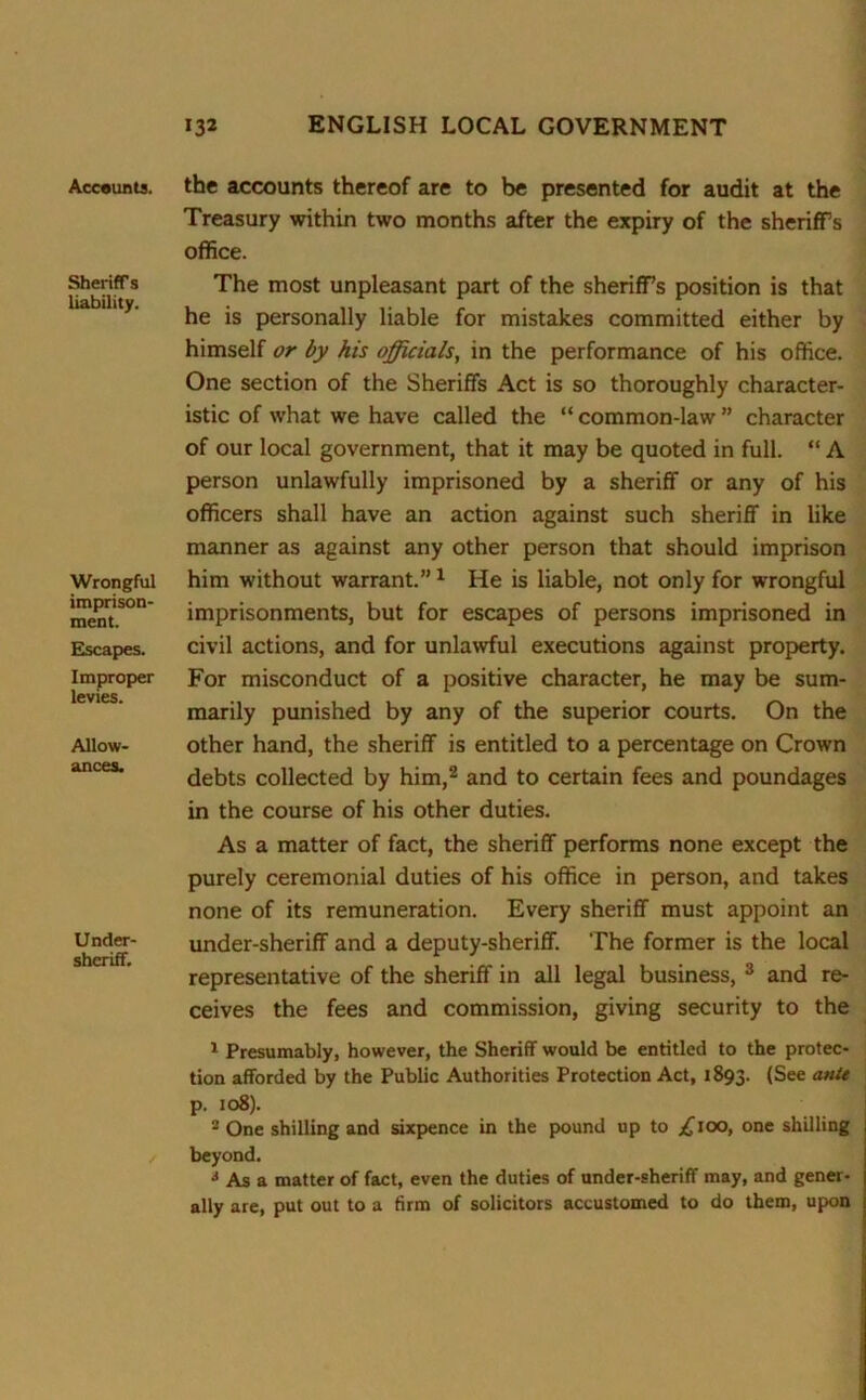 Accounts. Sheriffs liability. Wrongful imprison- ment. Escapes. Improper levies. Allow- ances. Under- shcriff. the accounts thereof are to be presented for audit at the Treasury within two months after the expiry of the sheriffs office. The most unpleasant part of the sheriffs position is that he is personally liable for mistakes committed either by himself or by his officials, in the performance of his office. One section of the Sheriffs Act is so thoroughly character- istic of what we have called the “ common-law ” character of our local government, that it may be quoted in full. “ A person unlawfully imprisoned by a sheriff or any of his officers shall have an action against such sheriff in like manner as against any other person that should imprison him without warrant.”1 He is liable, not only for wrongful imprisonments, but for escapes of persons imprisoned in civil actions, and for unlawful executions against property. For misconduct of a positive character, he may be sum- marily punished by any of the superior courts. On the other hand, the sheriff is entitled to a percentage on Crown debts collected by him,2 and to certain fees and poundages in the course of his other duties. As a matter of fact, the sheriff performs none except the purely ceremonial duties of his office in person, and takes none of its remuneration. Every sheriff must appoint an under-sheriff and a deputy-sheriff. The former is the local representative of the sheriff in all legal business, 3 and re- ceives the fees and commission, giving security to the 1 Presumably, however, the Sheriff would be entitled to the protec- tion afforded by the Public Authorities Protection Act, 1893. (See ante p. 108). - One shilling and sixpence in the pound up to £too, one shilling beyond. * As a matter of fact, even the duties of under-sheriff may, and gener- ally are, put out to a firm of solicitors accustomed to do them, upon
