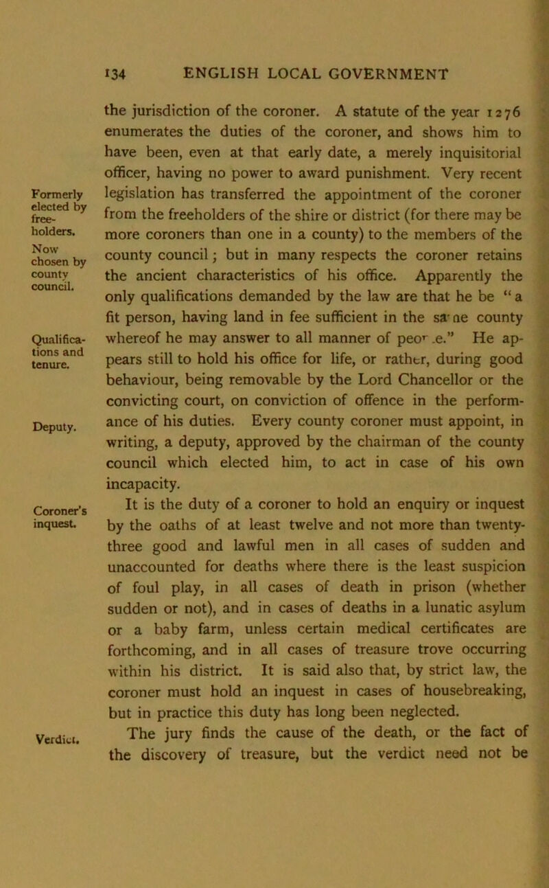 Formerly elected by free- holders. Now chosen by county council. Qualifica- tions and tenure. Deputy. Coroner’s inquest. Verdict. the jurisdiction of the coroner. A statute of the year 1276 enumerates the duties of the coroner, and shows him to have been, even at that early date, a merely inquisitorial officer, having no power to award punishment. Very recent legislation has transferred the appointment of the coroner from the freeholders of the shire or district (for there may be more coroners than one in a county) to the members of the county council; but in many respects the coroner retains the ancient characteristics of his office. Apparently the only qualifications demanded by the law are that he be “ a fit person, having land in fee sufficient in the sa- ne county whereof he may answer to all manner of peor .e.” He ap- pears still to hold his office for life, or rathtr, during good behaviour, being removable by the Lord Chancellor or the convicting court, on conviction of offence in the perform- ance of his duties. Every county coroner must appoint, in writing, a deputy, approved by the chairman of the county council which elected him, to act in case of his own incapacity. It is the duty of a coroner to hold an enquiry or inquest by the oaths of at least twelve and not more than twenty- three good and lawful men in all cases of sudden and unaccounted for deaths where there is the least suspicion of foul play, in all cases of death in prison (whether sudden or not), and in cases of deaths in a lunatic asylum or a baby farm, unless certain medical certificates are forthcoming, and in all cases of treasure trove occurring within his district. It is said also that, by strict law, the coroner must hold an inquest in cases of housebreaking, but in practice this duty has long been neglected. The jury finds the cause of the death, or the fact of the discovery of treasure, but the verdict need not be