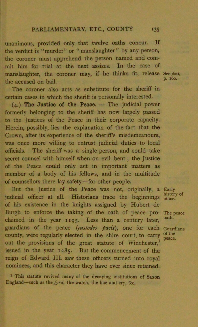 unanimous, provided only that twelve oaths concur. If the verdict is “murder or “manslaughter” by any person, the coroner must apprehend the person named and com- mit him for trial at the next assizes. In the case of manslaughter, the coroner may, if he thinks fit, release the accused on bail. The coroner also acts as substitute for the sheriff in certain cases in which the sheriff is personally interested. (4.) The Justice of the Peace. — The judicial power formerly belonging to the sheriff has now largely passed to the Justices of the Peace in their corporate capacity. Herein, possibly, lies the explanation of the fact that the Crown, after its experience of the sheriff’s misdemeanours, was once more willing to entrust judicial duties to local officials. The sheriff was a single person, and could take secret counsel with himself when on evil bent; the Justice of the Peace could only act in important matters as member of a body of his fellows, and in the multitude of counsellors there lay safety—for other people. But the Justice of the Peace was not, originally, a judicial officer at all. Historians trace the beginnings of his existence in the knights assigned by Hubert de Burgh to enforce the taking of the oath of peace pro- claimed in the year 1195. Less than a century later, guardians of the peace (custodes pacts), one for each county, were regularly elected in the shire court, to carry out the provisions of the great statute of Winchester,1 issued in the year 1285. But the commencement of the reign of Edward III. saw these officers turned into royal nominees, and this character they have ever since retained. 1 This statute revived many of the decaying institutions of Saxon England—such as the fyrd, the watch, the hue and cry, &c. See post, p. 160. Early history of office. The peace oath. Guardians of the peace.