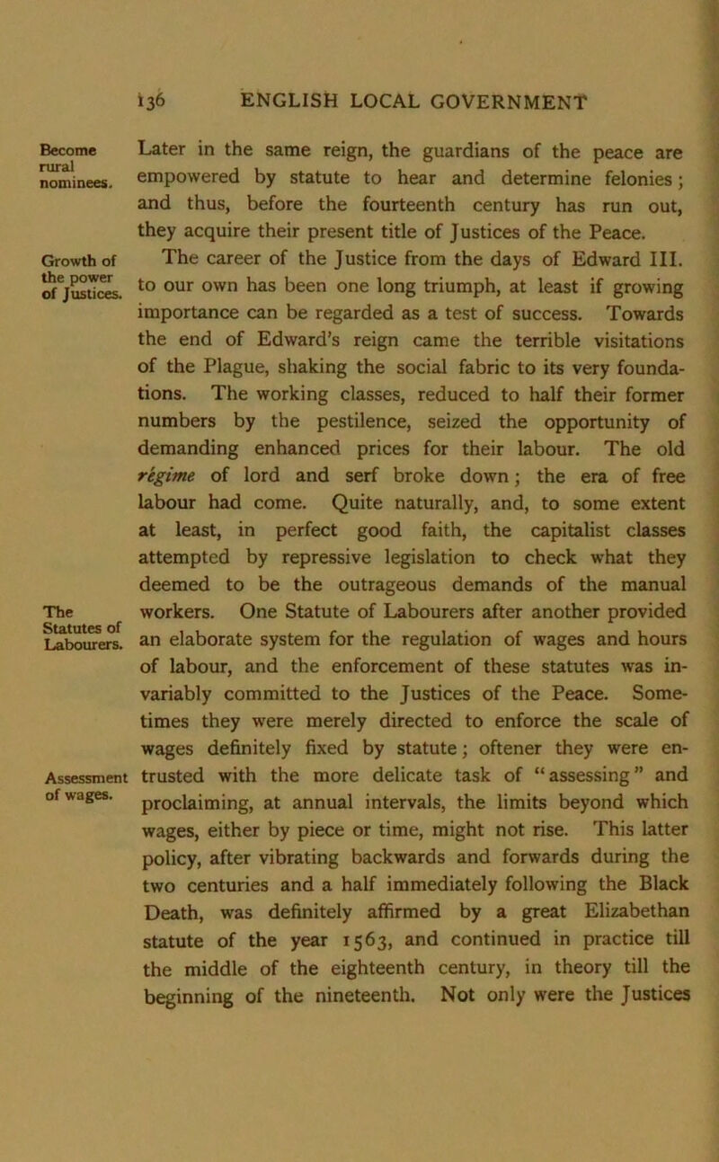 Become rural nominees. Growth of the power of Justices. The Statutes of Labourers. Assessment of wages. Later in the same reign, the guardians of the peace are empowered by statute to hear and determine felonies; and thus, before the fourteenth century has run out, they acquire their present title of Justices of the Peace. The career of the Justice from the days of Edward III. to our own has been one long triumph, at least if growing importance can be regarded as a test of success. Towards the end of Edward’s reign came the terrible visitations of the Plague, shaking the social fabric to its very founda- tions. The working classes, reduced to half their former numbers by the pestilence, seized the opportunity of demanding enhanced prices for their labour. The old regime of lord and serf broke down; the era of free labour had come. Quite naturally, and, to some extent at least, in perfect good faith, the capitalist classes attempted by repressive legislation to check what they deemed to be the outrageous demands of the manual workers. One Statute of Labourers after another provided an elaborate system for the regulation of wages and hours of labour, and the enforcement of these statutes wras in- variably committed to the Justices of the Peace. Some- times they were merely directed to enforce the scale of wages definitely fixed by statute; oftener they were en- trusted with the more delicate task of “ assessing ” and proclaiming, at annual intervals, the limits beyond which wages, either by piece or time, might not rise. This latter policy, after vibrating backwards and forwards during the two centuries and a half immediately following the Black Death, was definitely affirmed by a great Elizabethan statute of the year 1563, and continued in practice till the middle of the eighteenth century, in theory till the beginning of the nineteenth. Not only were the Justices