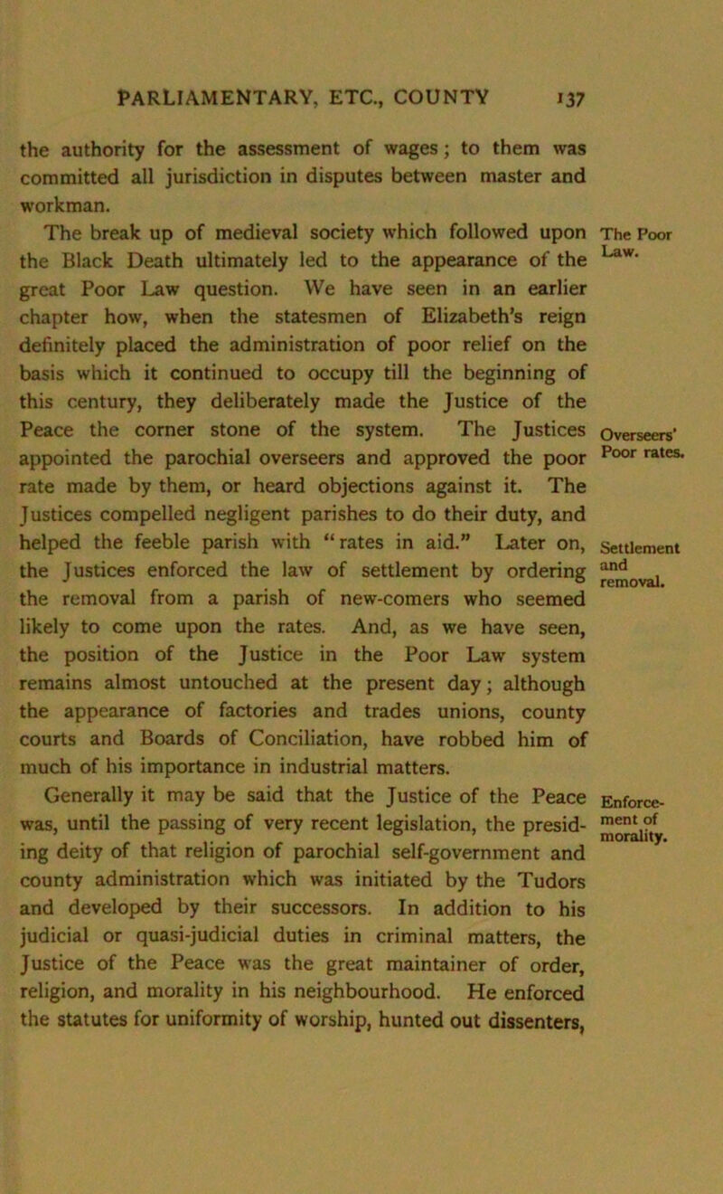 the authority for the assessment of wages; to them was committed all jurisdiction in disputes between master and workman. The break up of medieval society which followed upon the Black Death ultimately led to the appearance of the great Poor Law question. We have seen in an earlier chapter how, when the statesmen of Elizabeth’s reign definitely placed the administration of poor relief on the basis which it continued to occupy till the beginning of this century, they deliberately made the Justice of the Peace the corner stone of the system. The Justices appointed the parochial overseers and approved the poor rate made by them, or heard objections against it. The Justices compelled negligent parishes to do their duty, and helped the feeble parish with “ rates in aid.” Later on, the Justices enforced the law of settlement by ordering the removal from a parish of new-comers who seemed likely to come upon the rates. And, as we have seen, the position of the Justice in the Poor Law system remains almost untouched at the present day; although the appearance of factories and trades unions, county courts and Boards of Conciliation, have robbed him of much of his importance in industrial matters. Generally it may be said that the Justice of the Peace was, until the passing of very recent legislation, the presid- ing deity of that religion of parochial self-government and county administration which was initiated by the Tudors and developed by their successors. In addition to his judicial or quasi-judicial duties in criminal matters, the Justice of the Peace was the great maintainer of order, religion, and morality in his neighbourhood. He enforced the statutes for uniformity of worship, hunted out dissenters, The Poor Law. Overseers’ Poor rates. Settlement and removal. Enforce- ment of morality.