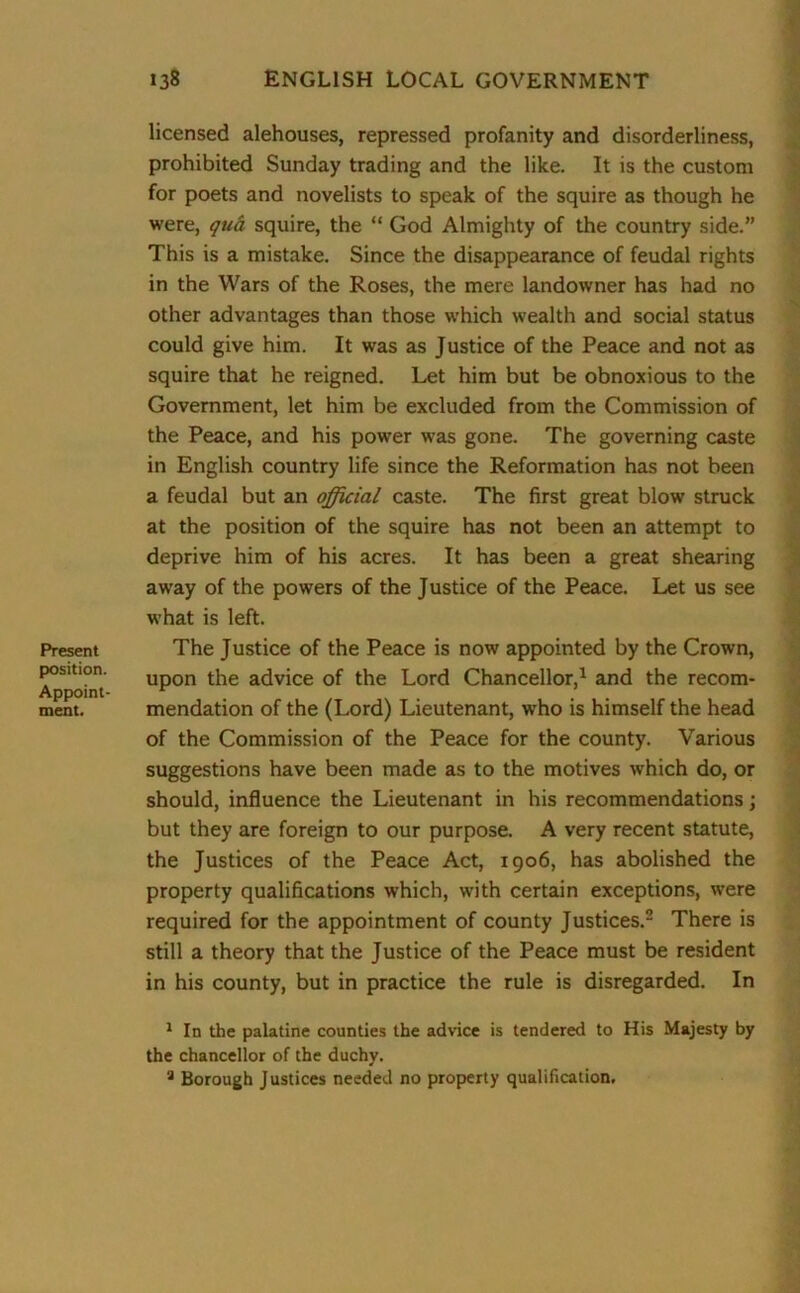 Present position. Appoint- ment. licensed alehouses, repressed profanity and disorderliness, prohibited Sunday trading and the like. It is the custom for poets and novelists to speak of the squire as though he were, qua squire, the “ God Almighty of the country side.” This is a mistake. Since the disappearance of feudal rights in the Wars of the Roses, the mere landowner has had no other advantages than those which wealth and social status could give him. It was as Justice of the Peace and not as squire that he reigned. Let him but be obnoxious to the Government, let him be excluded from the Commission of the Peace, and his power was gone. The governing caste in English country life since the Reformation has not been a feudal but an official caste. The first great blow struck at the position of the squire has not been an attempt to deprive him of his acres. It has been a great shearing away of the powers of the Justice of the Peace. Let us see what is left. The Justice of the Peace is now appointed by the Crown, upon the advice of the Lord Chancellor,1 and the recom- mendation of the (Lord) Lieutenant, who is himself the head of the Commission of the Peace for the county. Various suggestions have been made as to the motives which do, or should, influence the Lieutenant in his recommendations; but they are foreign to our purpose. A very recent statute, the Justices of the Peace Act, 1906, has abolished the property qualifications which, with certain exceptions, were required for the appointment of county Justices.2 There is still a theory that the Justice of the Peace must be resident in his county, but in practice the rule is disregarded. In 1 In the palatine counties the advice is tendered to His Majesty by the chancellor of the duchy. 9 Borough Justices needed no property qualification.
