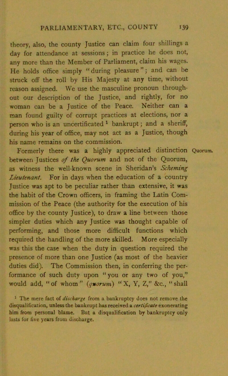 theory, also, the county Justice can claim four shillings a day for attendance at sessions; in practice he does not, any more than the Member of Parliament, claim his wages. He holds office simply “ during pleasure ”; and can be struck off the roll by His Majesty at any time, without reason assigned. We use the masculine pronoun through- out our description of the Justice, and rightly, for no woman can be a Justice of the Peace. Neither can a man found guilty of corrupt practices at elections, nor a person who is an uncertificated 1 bankrupt; and a sheriff, during his year of office, may not act as a Justice, though his name remains on the commission. Formerly there was a highly appreciated distinction Quorum, between Justices of the Quorum and not of the Quorum, as witness the well-known scene in Sheridan’s Scheming Lieutenant. For in days when the education of a country Justice was apt to be peculiar rather than extensive, it was the habit of the Crown officers, in framing the Latin Com- mission of the Peace (the authority for the execution of his office by the county Justice), to draw a line between those simpler duties which any Justice was thought capable of performing, and those more difficult functions which required the handling of the more skilled. More especially was this the case when the duty in question required the presence of more than one Justice (as most of the heavier duties did). The Commission then, in conferring the per- formance of such duty upon “ you or any two of you,” would add, “of whom” {quorum) “X, Y, Z,” &c., “shall 1 The mere fact of discharge from a bankruptcy does not remove the disqualification, unless the bankrupt has received a certificate exonerating him from personal blame. But a disqualification by bankruptcy only lasts for five years from discharge.