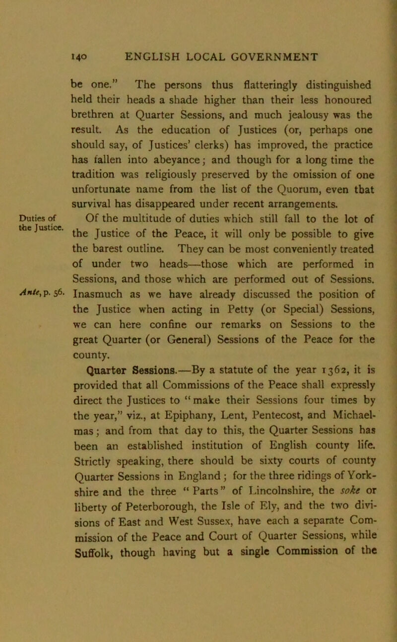 Duties of the Justice. Ante, p. 56. be one.” The persons thus flatteringly distinguished held their heads a shade higher than their less honoured brethren at Quarter Sessions, and much jealousy was the result. As the education of Justices (or, perhaps one should say, of Justices’ clerks) has improved, the practice has fallen into abeyance; and though for a long time the tradition was religiously preserved by the omission of one unfortunate name from the list of the Quorum, even that survival has disappeared under recent arrangements. Of the multitude of duties which still fall to the lot of the Justice of the Peace, it will only be possible to give the barest outline. They can be most conveniently treated of under two heads—those which are performed in Sessions, and those which are performed out of Sessions. Inasmuch as we have already discussed the position of the Justice when acting in Petty (or Special) Sessions, we can here confine our remarks on Sessions to the great Quarter (or General) Sessions of the Peace for the county. Quarter Sessions.—By a statute of the year 1362, it is provided that all Commissions of the Peace shall expressly direct the Justices to “ make their Sessions four times by the year,” viz., at Epiphany, Lent, Pentecost, and Michael- mas ; and from that day to this, the Quarter Sessions has been an established institution of English county life. Strictly speaking, there should be sixty courts of county Quarter Sessions in England ; for the three ridings of York- shire and the three “ Parts ” of Lincolnshire, the soke or liberty of Peterborough, the Isle of Ely, and the two divi- sions of East and West Sussex, have each a separate Com- mission of the Peace and Court of Quarter Sessions, while Suffolk, though having but a single Commission of the
