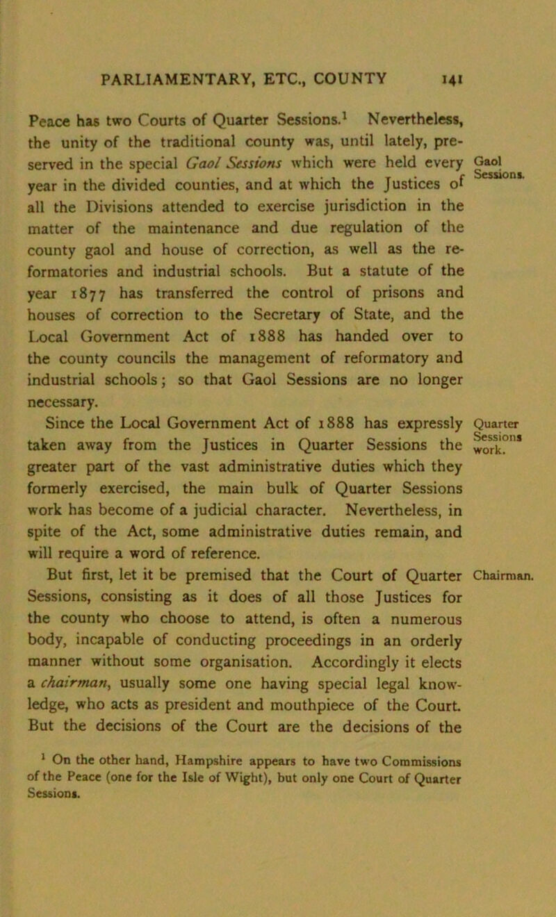 Peace has two Courts of Quarter Sessions.1 Nevertheless, the unity of the traditional county was, until lately, pre- served in the special Gaol Sessions which were held every year in the divided counties, and at which the Justices of all the Divisions attended to exercise jurisdiction in the matter of the maintenance and due regulation of the county gaol and house of correction, as well as the re- formatories and industrial schools. But a statute of the year 1877 has transferred the control of prisons and houses of correction to the Secretary of State, and the Local Government Act of 1888 has handed over to the county councils the management of reformatory and industrial schools; so that Gaol Sessions are no longer necessary. Since the Local Government Act of 1888 has expressly taken away from the Justices in Quarter Sessions the greater part of the vast administrative duties which they formerly exercised, the main bulk of Quarter Sessions work has become of a judicial character. Nevertheless, in spite of the Act, some administrative duties remain, and will require a word of reference. But first, let it be premised that the Court of Quarter Sessions, consisting as it does of all those Justices for the county who choose to attend, is often a numerous body, incapable of conducting proceedings in an orderly manner without some organisation. Accordingly it elects a chairman, usually some one having special legal know- ledge, who acts as president and mouthpiece of the Court. But the decisions of the Court are the decisions of the 1 On the other hand, Hampshire appears to have two Commissions of the Peace (one for the Isle of Wight), but only one Court of Quarter Session*. Gaol Sessions. Quarter Sessions work. Chairman.