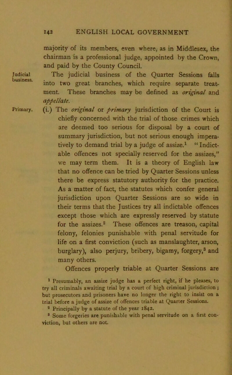 Judicial business. Primary. majority of its members, even where, as in Middlesex, the chairman is a professional judge, appointed by the Crown, and paid by the County Council. The judicial business of the Quarter Sessions falls into two great branches, which require separate treat- ment. These branches may be defined as original and appellate. (i.) The original or primary jurisdiction of the Court is chiefly concerned with the trial of those crimes which are deemed too serious for disposal by a court of summary jurisdiction, but not serious enough impera- tively to demand trial by a judge of assize.1 “ Indict- able offences not specially reserved for the assizes,” we may term them. It is a theory of English law that no offence can be tried by Quarter Sessions unless there be express statutory authority for the practice. As a matter of fact, the statutes which confer general jurisdiction upon Quarter Sessions are so wide in their terms that the Justices try all indictable offences except those which are expressly reserved by statute for the assizes.2 These offences are treason, capital felony, felonies punishable with penal servitude for life on a first conviction (such as manslaughter, arson, burglary), also perjury, bribery, bigamy, forgery,3 and many others. Offences properly triable at Quarter Sessions are 1 Presumably, an assize judge has a perfect right, if he pleases, to try all criminals awaiting trial by a court of high criminal jurisdiction ; but prosecutors and prisoners have no longer the right to insist on a trial before a judge of assize of offences triable at Quarter Sessions. 2 Principally by a statute of the year 1842. 3 Some forgeries are punishable with penal servitude on a first con- viction, but others are not.