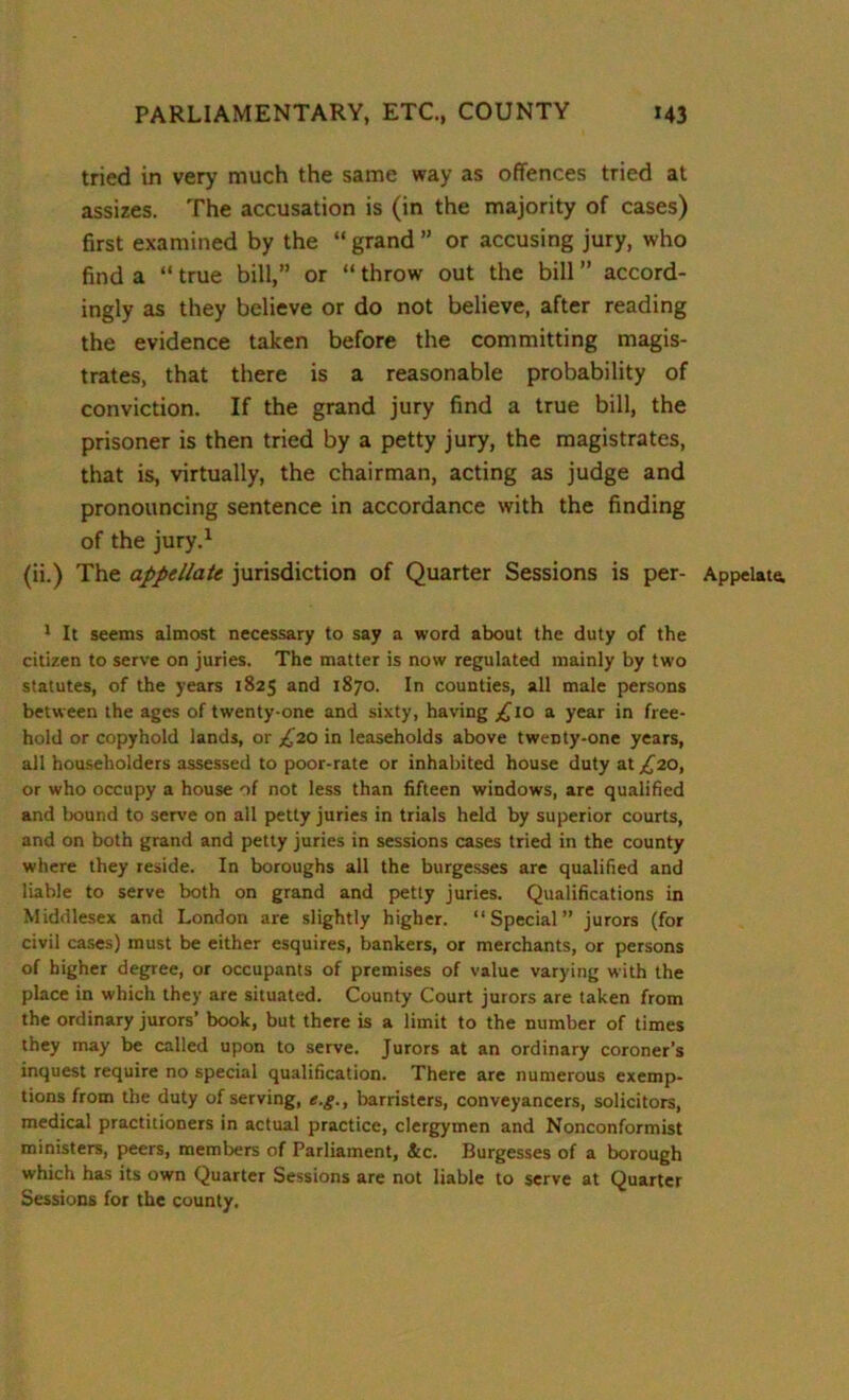 tried in very much the same way as offences tried at assizes. The accusation is (in the majority of cases) first examined by the “ grand ” or accusing jury, who find a “ true bill,” or “ throw out the bill ” accord- ingly as they believe or do not believe, after reading the evidence taken before the committing magis- trates, that there is a reasonable probability of conviction. If the grand jury find a true bill, the prisoner is then tried by a petty jury, the magistrates, that is, virtually, the chairman, acting as judge and pronouncing sentence in accordance with the finding of the jury.1 1 It seems almost necessary to say a word about the duty of the citizen to serve on juries. The matter is now regulated mainly by two statutes, of the years 1825 and 1870. In counties, all male persons between the ages of twenty-one and sixty, having ^xo a year in free- hold or copyhold lands, or ^’20 in leaseholds above twenty-one years, all householders assessed to poor-rate or inhabited house duty at ^20, or who occupy a house of not less than fifteen windows, are qualified and bound to serve on all petty juries in trials held by superior courts, and on both grand and petty juries in sessions cases tried in the county where they reside. In boroughs all the burgesses are qualified and liable to serve both on grand and petty juries. Qualifications in Middlesex and London are slightly higher. “Special” jurors (for civil cases) must be either esquires, bankers, or merchants, or persons of higher degree, or occupants of premises of value varying with the place in which they are situated. County Court jurors are taken from the ordinary jurors’ book, but there is a limit to the number of times they may be called upon to serve. Jurors at an ordinary coroner’s inquest require no special qualification. There are numerous exemp- tions from the duty of serving, e.g., barristers, conveyancers, solicitors, medical practitioners in actual practice, clergymen and Nonconformist ministers, peers, members of Parliament, &c. Burgesses of a borough which has its own Quarter Sessions are not liable to serve at Quarter Sessions for the county.