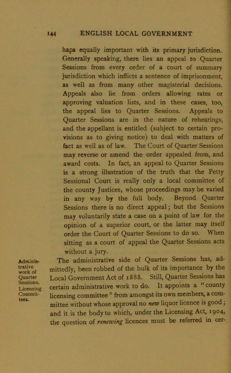 Adminis- trative work of Quarter Sessions. Licensing Commit- tees. haps equally important with its primary jurisdiction. Generally speaking, there lies an appeal to Quarter Sessions from every order of a court of summary jurisdiction which inflicts a sentence of imprisonment, as well as from many other magisterial decisions. Appeals also lie from orders allowing rates or approving valuation lists, and in these cases, too, the appeal lies to Quarter Sessions. Appeals to Quarter Sessions are in the nature of rehearings, and the appellant is entitled (subject to certain pro- visions as to giving notice) to deal with matters of fact as well as of law. The Court of Quarter Sessions may reverse or amend the order appealed from, and award costs. In fact, an appeal to Quarter Sessions is a strong illustration of the truth that the Petty Sessional Court is really only a local committee of the county Justices, whose proceedings may be varied in any way by the full body. Beyond Quarter Sessions there is no direct appeal; but the Sessions may voluntarily state a case on a point of law for the opinion of a superior court, or the latter may itself order the Court of Quarter Sessions to do so. When sitting as a court of appeal the Quarter Sessions acts without a jury. The administrative side of Quarter Sessions has, ad- mittedly, been robbed of the bulk of its importance by the Local Government Act of 1888. Still, Quarter Sessions has certain administrative work to do. It appoints a “ county licensing committee ” from amongst its own members, a com- mittee without whose approval no new liquor licence is good; and it is the body to which, under the Licensing Act, 1904, the question of renewing licences must be referred in cer-