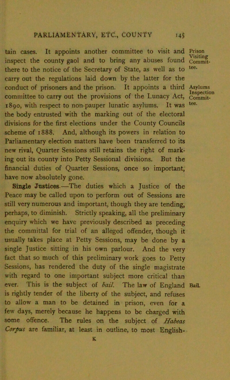 tain cases. It appoints another committee to visit and inspect the county gaol and to bring any abuses found there to the notice of the Secretary of State, as well as to carry out the regulations laid down by the latter for the conduct of prisoners and the prison. It appoints a third committee to carry out the provisions of the Lunacy Act, 1890, with respect to non-pauper lunatic asylums. It was the body entrusted with the marking out of the electoral divisions for the first elections under the County Councils scheme of 1888. And, although its powers in relation to Parliamentary election matters have been transferred to its new rival, Quarter Sessions still retains the right of mark- ing out its county into Petty Sessional divisions. But the financial duties of Quarter Sessions, once so important, have now absolutely gone. Single Justices.—The duties which a Justice of the Peace may be called upon to perform out of Sessions are still very numerous and important, though they are tending, perhaps, to diminish. Strictly speaking, all the preliminary enquiry which we have previously described as preceding the committal for trial of an alleged offender, though it usually takes place at Petty Sessions, may be done by a single Justice sitting in his own parlour. And the very fact that so much of this preliminary work goes to Petty Sessions, has rendered the duty of the single magistrate with regard to one important subject more critical than ever. This is the subject of bail. The law of England is rightly tender of the liberty of the subject, and refuses to allow a man to be detained in prison, even for a few days, merely because he happens to be charged with some offence. The rules on the subject of Habeas Corpus are familiar, at least in outline, to most English- K Prison Visiting Commit- tee. Asylums Inspection Commit- tee. Bail.