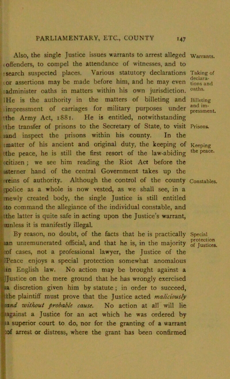 Also, the single Justice issues warrants to arrest alleged I t offenders, to compel the attendance of witnesses, and to : *search suspected places. Various statutory declarations or assertions may be made before him, and he may even administer oaths in matters within his own jurisdiction, j lHe is the authority in the matters of billeting and ; impressment of carriages for military purposes under ■the Army Act, 1881. He is entitled, notwithstanding ithe transfer of prisons to the Secretary of State, to visit iand inspect the prisons within his county. In the matter of his ancient and original duty, the keeping of the peace, he is still the first resort of the law-abiding citizen ; we see him reading the Riot Act before the sterner hand of the central Government takes up the reins of authority. Although the control of the county rpolice as a whole is now vested, as we shall see, in a mewly created body, the single Justice is still entitled to command the allegiance of the individual constable, and the latter is quite safe in acting upon the Justice’s warrant, -unless it is manifestly illegal. By reason, no doubt, of the facts that he is practically aan unremunerated official, and that he is, in the majority oof cases, not a professional lawyer, the Justice of the »IPeace enjoys a special protection somewhat anomalous in English law. No action may be brought against a JJustice on the mere ground that he has wrongly exercised a discretion given him by statute; in order to succeed, the plaintiff must prove that the Justice acted maliciously nd without probable cause. No action at all will lie against a Justice for an act which he was ordered by a superior court to do, nor for the granting of a warrant -Df arrest or distress, where the grant has been confirmed Warrants. Taking of declara- tions and oaths. Billeting and im- pressment. Prisons. Keeping the peace. Constables. Special protection of Justices.
