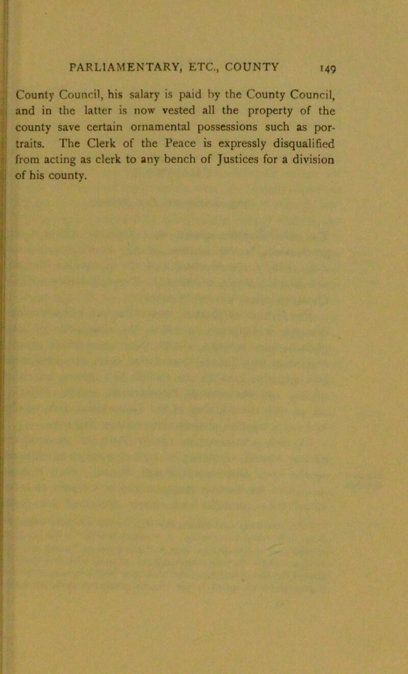County Council, his salary is paid by the County Council, and in the latter is now vested all the property of the county save certain ornamental possessions such as por- traits. The Clerk of the Peace is expressly disqualified from acting as clerk to any bench of Justices for a division of his county.