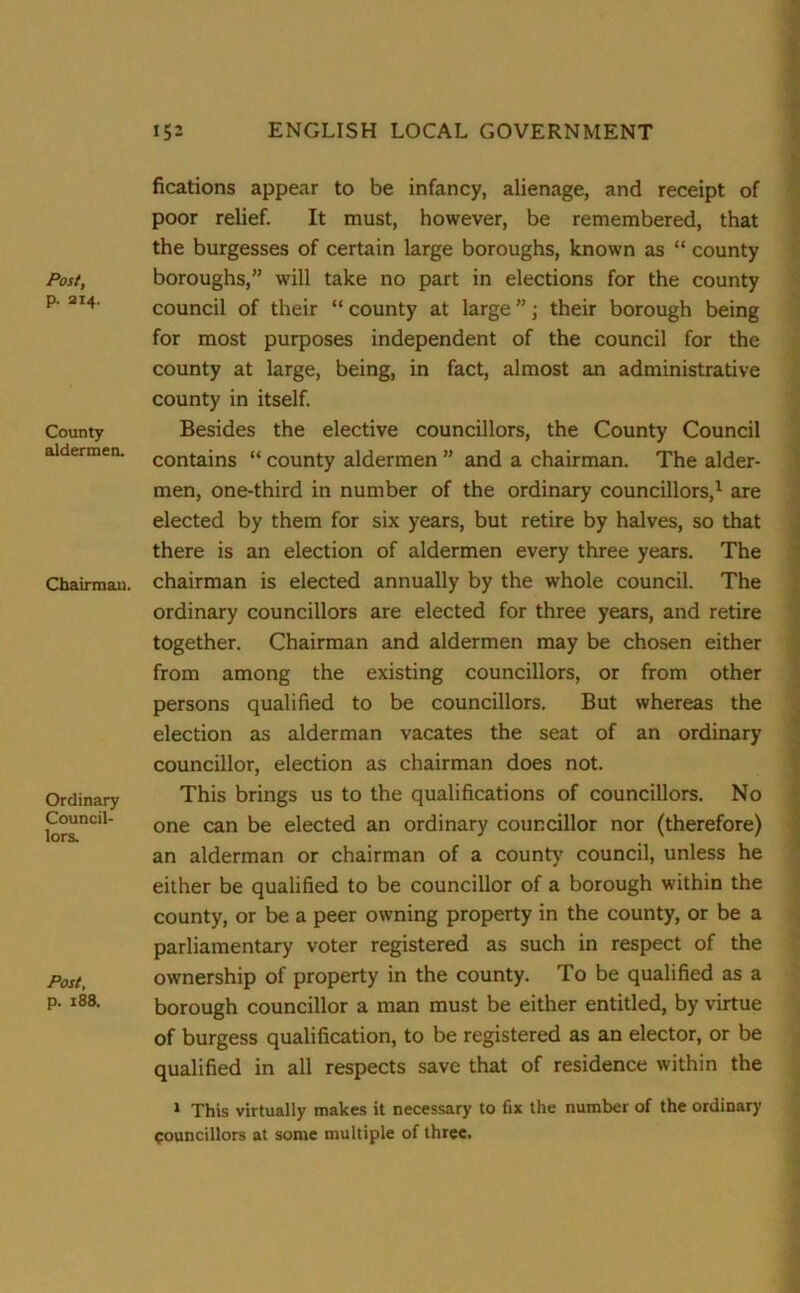 Post, p. 214. County aldermen. Chairman. Ordinary Council- lors. Post, p. 188. fications appear to be infancy, alienage, and receipt of poor relief. It must, however, be remembered, that the burgesses of certain large boroughs, known as “ county boroughs,” will take no part in elections for the county council of their “county at large”; their borough being for most purposes independent of the council for the county at large, being, in fact, almost an administrative county in itself. Besides the elective councillors, the County Council contains “ county aldermen ” and a chairman. The aider- men, one-third in number of the ordinary councillors,1 are elected by them for six years, but retire by halves, so that there is an election of aldermen every three years. The chairman is elected annually by the whole council. The ordinary councillors are elected for three years, and retire together. Chairman and aldermen may be chosen either from among the existing councillors, or from other persons qualified to be councillors. But whereas the election as alderman vacates the seat of an ordinary councillor, election as chairman does not. This brings us to the qualifications of councillors. No one can be elected an ordinary councillor nor (therefore) an alderman or chairman of a county' council, unless he either be qualified to be councillor of a borough within the county, or be a peer owning property in the county, or be a parliamentary voter registered as such in respect of the ownership of property in the county. To be qualified as a borough councillor a man must be either entitled, by virtue of burgess qualification, to be registered as an elector, or be qualified in all respects save that of residence within the 1 This virtually makes it necessary to fix the number of the ordinary Councillors at some multiple of three.