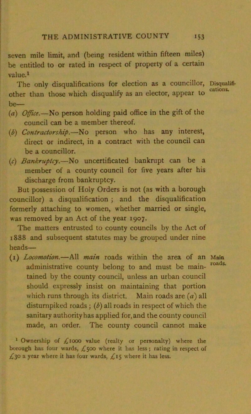 seven mile limit, and (being resident within fifteen miles) be entitled to or rated in respect of property of a certain value.1 The only disqualifications for election as a councillor, other than those which disqualify as an elector, appear to be— (a) Office.—No person holding paid office in the gift of the council can be a member thereof. (b) Contractor ship.—No person who has any interest, direct or indirect, in a contract with the council can be a councillor. (c) Bankruptcy.—No uncertificated bankrupt can be a member of a county council for five years after his discharge from bankruptcy. But possession of Holy Orders is not (as with a borough councillor) a disqualification ; and the disqualification formerly attaching to women, whether married or single, was removed by an Act of the year 1907. The matters entrusted to county councils by the Act of 1888 and subsequent statutes may be grouped under nine heads— (1) Locomotion.—All main roads within the area of an administrative county belong to and must be main- tained by the county council, unless an urban council should expressly insist on maintaining that portion which runs through its district. Main roads are (a) all disturnpiked roads ; (h) all roads in respect of which the sanitary authority has applied for, and the county council made, an order. The county council cannot make Disqualifi- cations. Main roads. 1 Ownership of L1000 value (realty or personalty) where the borough has four wards, L500 where it has less; rating in respect of £30 a year where it has four wards, £15 where it has less.