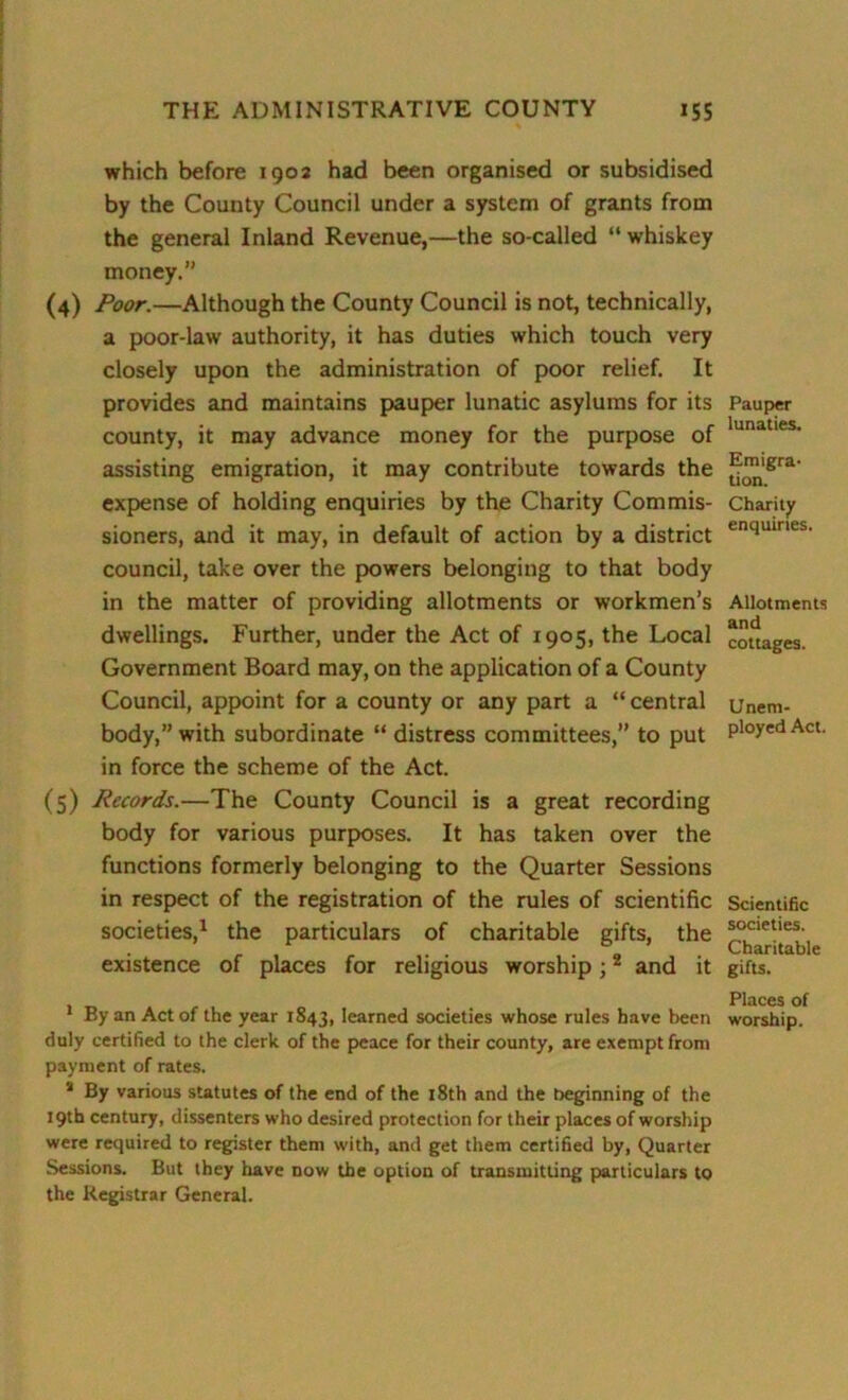 which before 1902 had been organised or subsidised by the County Council under a system of grants from the general Inland Revenue,—the so-called “ whiskey money. (4) Poor.—Although the County Council is not, technically, a poor-law authority, it has duties which touch very closely upon the administration of poor relief. It provides and maintains pauper lunatic asylums for its county, it may advance money for the purpose of assisting emigration, it may contribute towards the expense of holding enquiries by the Charity Commis- sioners, and it may, in default of action by a district council, take over the powers belonging to that body in the matter of providing allotments or workmen’s dwellings. Further, under the Act of 1905, the Local Government Board may, on the application of a County Council, appoint for a county or any part a “central body,” with subordinate “ distress committees,” to put in force the scheme of the Act. (5) Records.—The County Council is a great recording body for various purposes. It has taken over the functions formerly belonging to the Quarter Sessions in respect of the registration of the rules of scientific societies,1 the particulars of charitable gifts, the existence of places for religious worship;2 and it 1 By an Act of the year 1S43, learned societies whose rules have been duly certified to the clerk of the peace for their county, are exempt from payment of rates. a By various statutes of the end of the 18th and the beginning of the 19th century, dissenters who desired protection for their places of worship were required to register them with, and get them certified by, Quarter Sessions. But they have now the option of transmitting particulars to the Registrar General. Pauper lunaties. Emigra- tion. Charity enquiries. Allotments and cottages. Unem- ployed Act. Scientific societies. Charitable gifts. Places of worship.