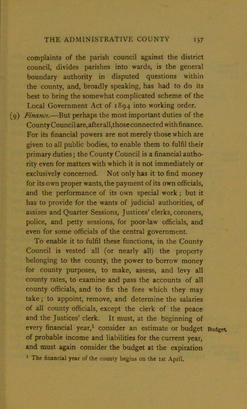 complaints of the parish council against the district council, divides parishes into wards, is the general boundary authority in disputed questions within the county, and, broadly speaking, has had to do its best to bring the somewhat complicated scheme of the Local Government Act of 1894 into working order. (9) Finance.—But perhaps the most important duties of the County Council are,afterall,thoseconnected with finance. For its financial powers are not merely those which are given to all public bodies, to enable them to fulfil their primary duties; the County Council is a financial autho- rity even for matters with which it is not immediately or exclusively concerned. Not only has it to find money for its own proper wants, the payment of its own officials, and the performance of its own special work; but it has to provide for the wants of judicial authorities, of assizes and Quarter Sessions, Justices’clerks, coroners, police, and petty sessions, for poor-law officials, and even for some officials of the central government. To enable it to fulfil these functions, in the County Council is vested all (or nearly all) the property belonging to the county, the power to borrow money for county purposes, to make, assess, and levy all county rates, to examine and pass the accounts of all county officials, and to fix the fees which they may take; to appoint, remove, and determine the salaries of all county officials, except the clerk of the peace and the Justices’ clerk. It must, at the beginning of every financial year,1 consider an estimate or budget Budget of probable income and liabilities for the current year, and must again consider the budget at the expiration 1 The financial year of the county begins on the 1st April.