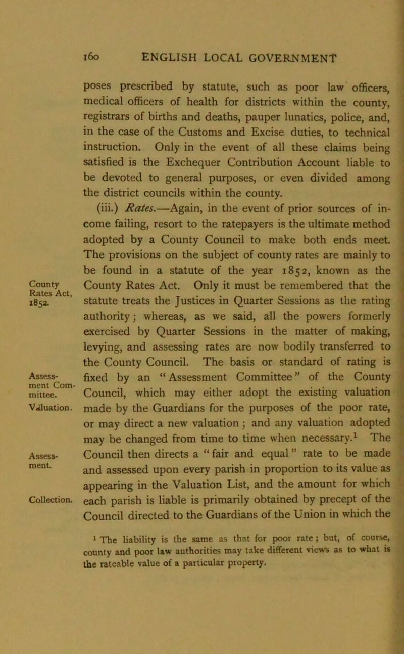 County Rates Act, 1852. Assess- ment Com mittee. V«iluation. Assess- ment. Collection. poses prescribed by statute, such as poor law officers, medical officers of health for districts within the county, registrars of births and deaths, pauper lunatics, police, and, in the case of the Customs and Excise duties, to technical instruction. Only in the event of all these claims being satisfied is the Exchequer Contribution Account liable to be devoted to general purposes, or even divided among the district councils within the county. (iii.) Rates.—Again, in the event of prior sources of in- come failing, resort to the ratepayers is the ultimate method adopted by a County Council to make both ends meet. The provisions on the subject of county rates are mainly to be found in a statute of the year 1852, known as the County Rates Act. Only it must be remembered that the statute treats the Justices in Quarter Sessions as the rating authority; whereas, as we said, all the powers formerly exercised by Quarter Sessions in the matter of making, levying, and assessing rates are now bodily transferred to the County Council. The basis or standard of rating is fixed by an “ Assessment Committee ” of the County Council, w'hich may either adopt the existing valuation made by the Guardians for the purposes of the poor rate, or may direct a new valuation; and any valuation adopted may be changed from time to time when necessary.1 The Council then directs a “ fair and equal ” rate to be made and assessed upon every parish in proportion to its value as appearing in the Valuation List, and the amount for which each parish is liable is primarily obtained by precept of the Council directed to the Guardians of the Union in which the 1 The liability is the same as that for poor rate; but, of course, county and poor law authorities may take different views as to what is the rateable value of a particular property.
