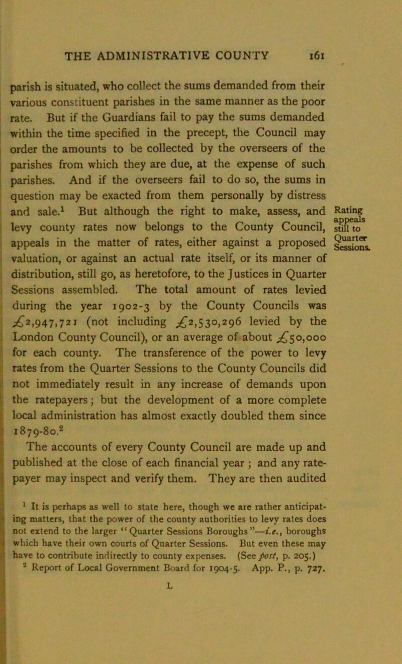 parish is situated, who collect the sums demanded from their various constituent parishes in the same manner as the poor rate. But if the Guardians fail to pay the sums demanded within the time specified in the precept, the Council may order the amounts to be collected by the overseers of the parishes from which they are due, at the expense of such parishes. And if the overseers fail to do so, the sums in question may be exacted from them personally by distress and sale.1 But although the right to make, assess, and levy county rates now belongs to the County Council, appeals in the matter of rates, either against a proposed valuation, or against an actual rate itself, or its manner of distribution, still go, as heretofore, to the J ustices in Quarter Sessions assembled. The total amount of rates levied during the year 1902-3 by the County Councils was London County Council), or an average of about ,£50,000 for each county. The transference of the power to levy rates from the Quarter Sessions to the County Councils did not immediately result in any increase of demands upon the ratepayers; but the development of a more complete local administration has almost exactly doubled them since 1879-80.2 The accounts of every County Council are made up and published at the close of each financial year ; and any rate- payer may inspect and verify them. They are then audited 1 It is perhaps as well to state here, though we are rather anticipat- ing matters, that the power of the county authorities to levy rates does not extend to the larger “Quarter Sessions Boroughs”—boroughs which have their own courts of Quarter Sessions. But even these may have to contribute indirectly to county expenses. (See post, p. 205.) 2 Report of Local Government Board for 1904-5. App. P., p. 727. Rating appeals still to Quarter Sessions. L