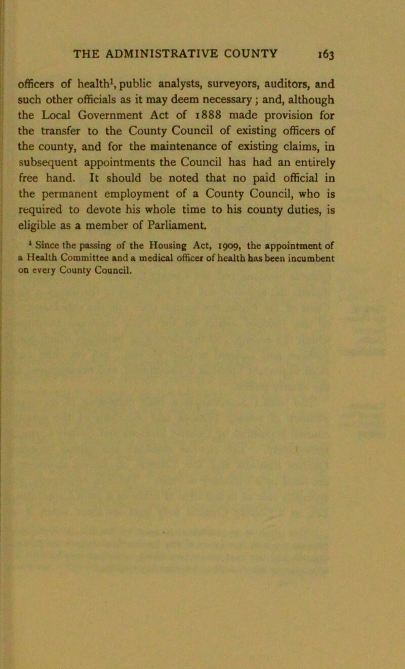 officers of health1, public analysts, surveyors, auditors, and such other officials as it may deem necessary ; and, although the Local Government Act of 1888 made provision for the transfer to the County Council of existing officers of the county, and for the maintenance of existing claims, in subsequent appointments the Council has had an entirely free hand. It should be noted that no paid official in the permanent employment of a County Council, who is required to devote his whole time to his county duties, is eligible as a member of Parliament. 1 Since the passing of the Housing Act, 1909, the appointment of a Health Committee and a medical officer of health has been incumbent on every County Council.