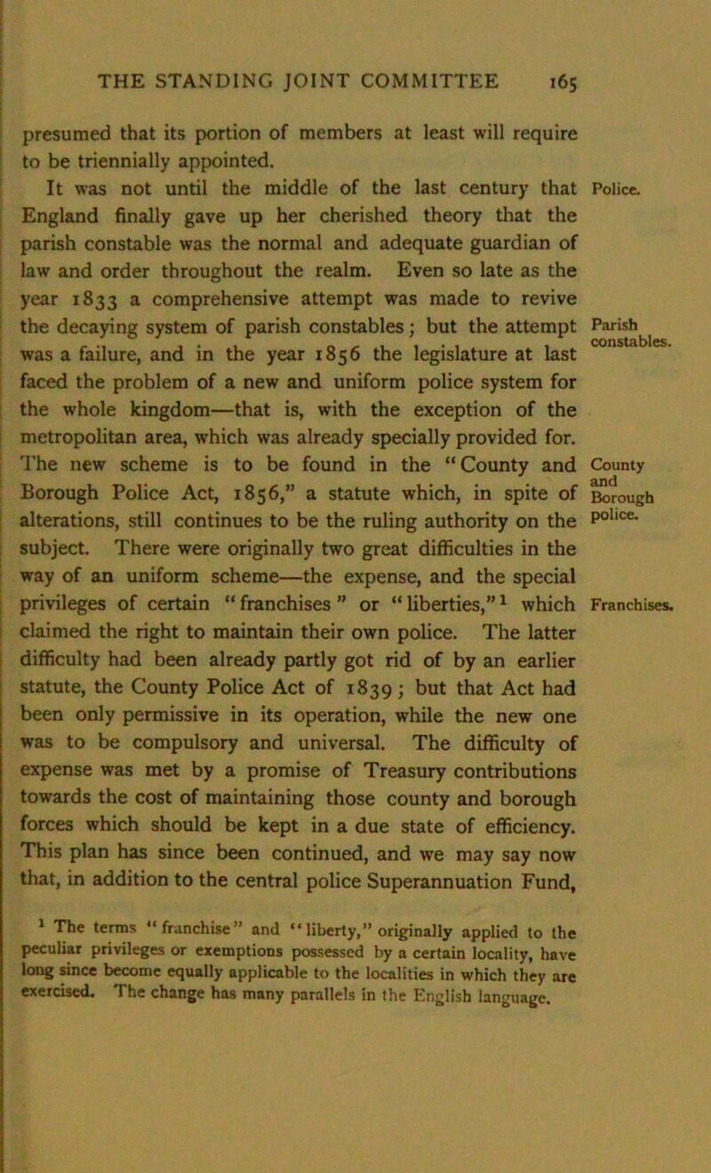 presumed that its portion of members at least will require to be triennially appointed. It was not until the middle of the last century that England finally gave up her cherished theory that the parish constable was the normal and adequate guardian of law and order throughout the realm. Even so late as the year 1833 a comprehensive attempt was made to revive the decaying system of parish constables; but the attempt was a failure, and in the year 1856 the legislature at last faced the problem of a new and uniform police system for the whole kingdom—that is, with the exception of the metropolitan area, which was already specially provided for. The new scheme is to be found in the “County and Borough Police Act, 1856,” a statute which, in spite of alterations, still continues to be the ruling authority on the subject. There were originally two great difficulties in the way of an uniform scheme—the expense, and the special privileges of certain “ franchises ” or “ liberties,”1 which claimed the right to maintain their own police. The latter difficulty had been already partly got rid of by an earlier statute, the County Police Act of 1839; but that Act had been only permissive in its operation, while the new one was to be compulsory and universal. The difficulty of expense was met by a promise of Treasury contributions towards the cost of maintaining those county and borough forces which should be kept in a due state of efficiency. This plan has since been continued, and we may say now that, in addition to the central police Superannuation Fund, 1 The terms “franchise” and “ liberty,” originally applied to the peculiar privileges or exemptions possessed by a certain locality, have long since become equally applicable to the localities in which they are exercised. The change has many parallels in the English language. Police. Parish constables. County and Borough police. Franchises.
