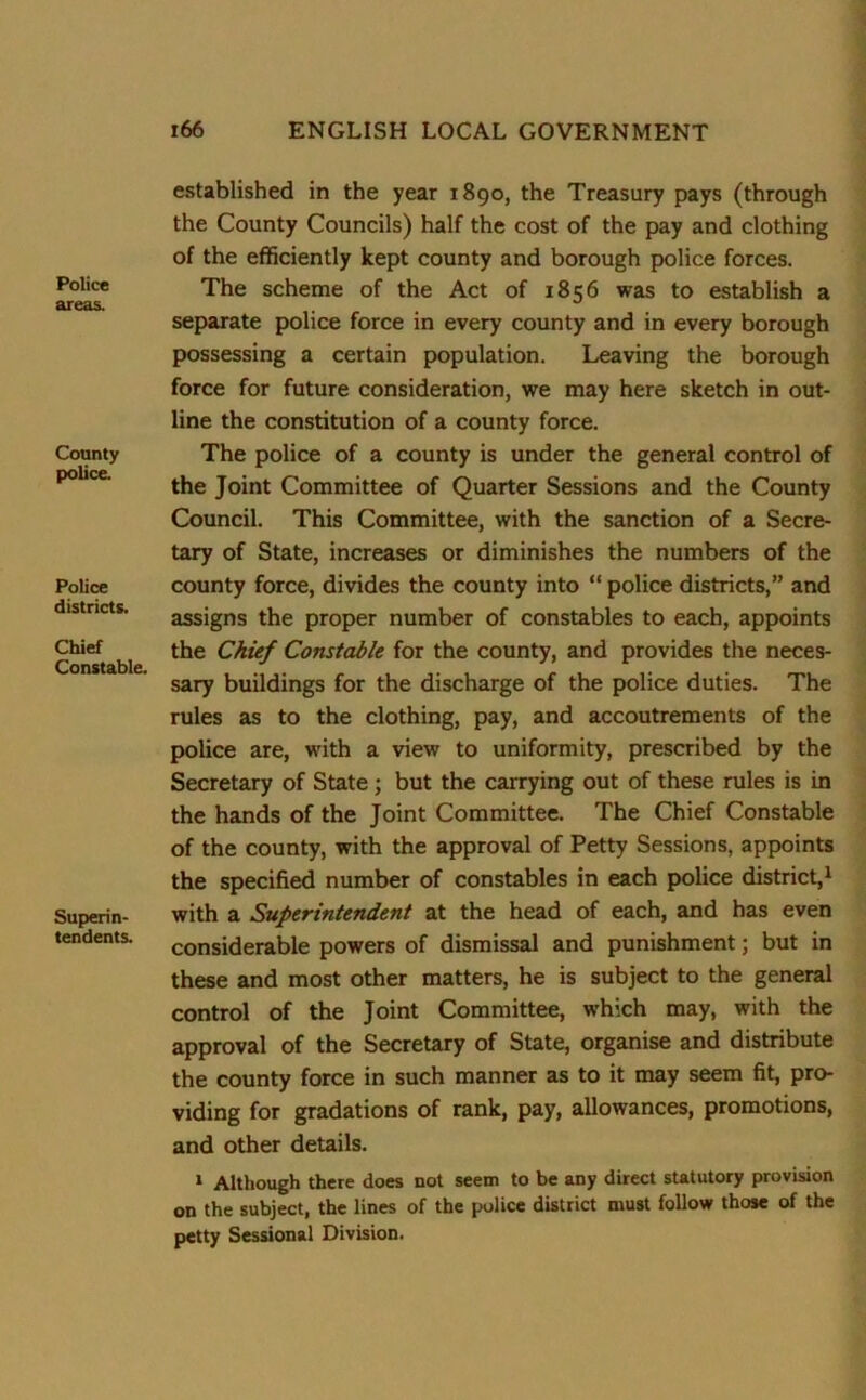 Police areas. County police. Police districts. Chief Constable. Superin- tendents. established in the year 1890, the Treasury pays (through the County Councils) half the cost of the pay and clothing of the efficiently kept county and borough police forces. The scheme of the Act of 1856 was to establish a separate police force in every county and in every borough possessing a certain population. Leaving the borough force for future consideration, we may here sketch in out- line the constitution of a county force. The police of a county is under the general control of the Joint Committee of Quarter Sessions and the County Council. This Committee, with the sanction of a Secre- tary of State, increases or diminishes the numbers of the county force, divides the county into “ police districts,” and assigns the proper number of constables to each, appoints the Chief Constable for the county, and provides the neces- sary buildings for the discharge of the police duties. The rules as to the clothing, pay, and accoutrements of the police are, with a view to uniformity, prescribed by the Secretary of State ; but the carrying out of these rules is in the hands of the Joint Committee. The Chief Constable of the county, with the approval of Petty Sessions, appoints the specified number of constables in each police district,1 with a Superintendent at the head of each, and has even considerable powers of dismissal and punishment; but in these and most other matters, he is subject to the general control of the Joint Committee, which may, with the approval of the Secretary of State, organise and distribute the county force in such manner as to it may seem fit, pro- viding for gradations of rank, pay, allowances, promotions, and other details. 1 Although there does not seem to be any direct statutory provision on the subject, the lines of the police district must follow those of the petty Sessional Division.