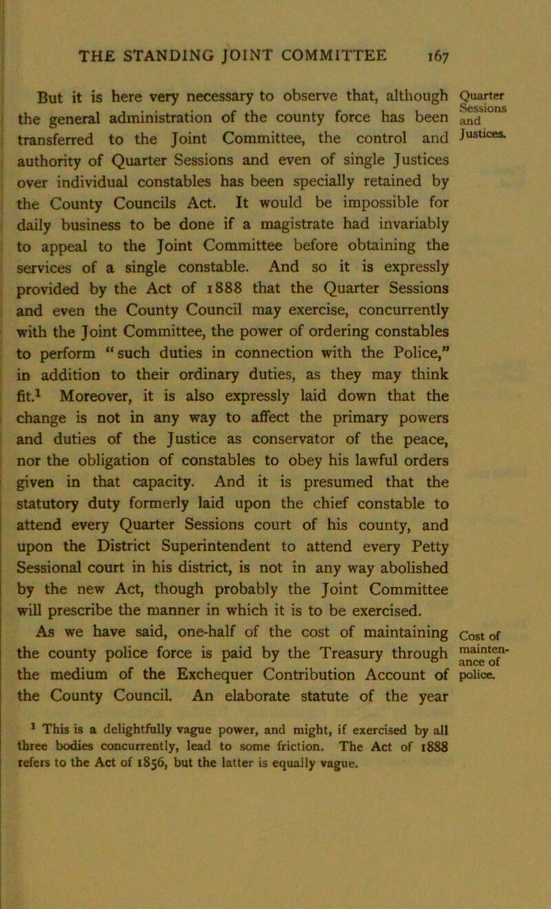 But it is here very necessary to observe that, although the general administration of the county force has been transferred to the Joint Committee, the control and authority of Quarter Sessions and even of single Justices over individual constables has been specially retained by the County Councils Act. It would be impossible for daily business to be done if a magistrate had invariably to appeal to the Joint Committee before obtaining the services of a single constable. And so it is expressly provided by the Act of 1888 that the Quarter Sessions and even the County Council may exercise, concurrently with the Joint Committee, the power of ordering constables to perform “such duties in connection with the Police,” in addition to their ordinary duties, as they may think fit.1 Moreover, it is also expressly laid down that the change is not in any way to affect the primary powers and duties of the Justice as conservator of the peace, nor the obligation of constables to obey his lawful orders given in that capacity. And it is presumed that the statutory duty formerly laid upon the chief constable to attend every Quarter Sessions court of his county, and upon the District Superintendent to attend every Petty Sessional court in his district, is not in any way abolished by the new Act, though probably the Joint Committee will prescribe the manner in which it is to be exercised. As we have said, one-half of the cost of maintaining the county police force is paid by the Treasury through the medium of the Exchequer Contribution Account of the County Council. An elaborate statute of the year 1 This is a delightfully vague power, and might, if exercised by all three bodies concurrently, lead to some friction. The Act of 1888 refers to the Act of 1856, but the latter is equally vague. Quarter Sessions and Justices. Cost of mainten- ance of police.