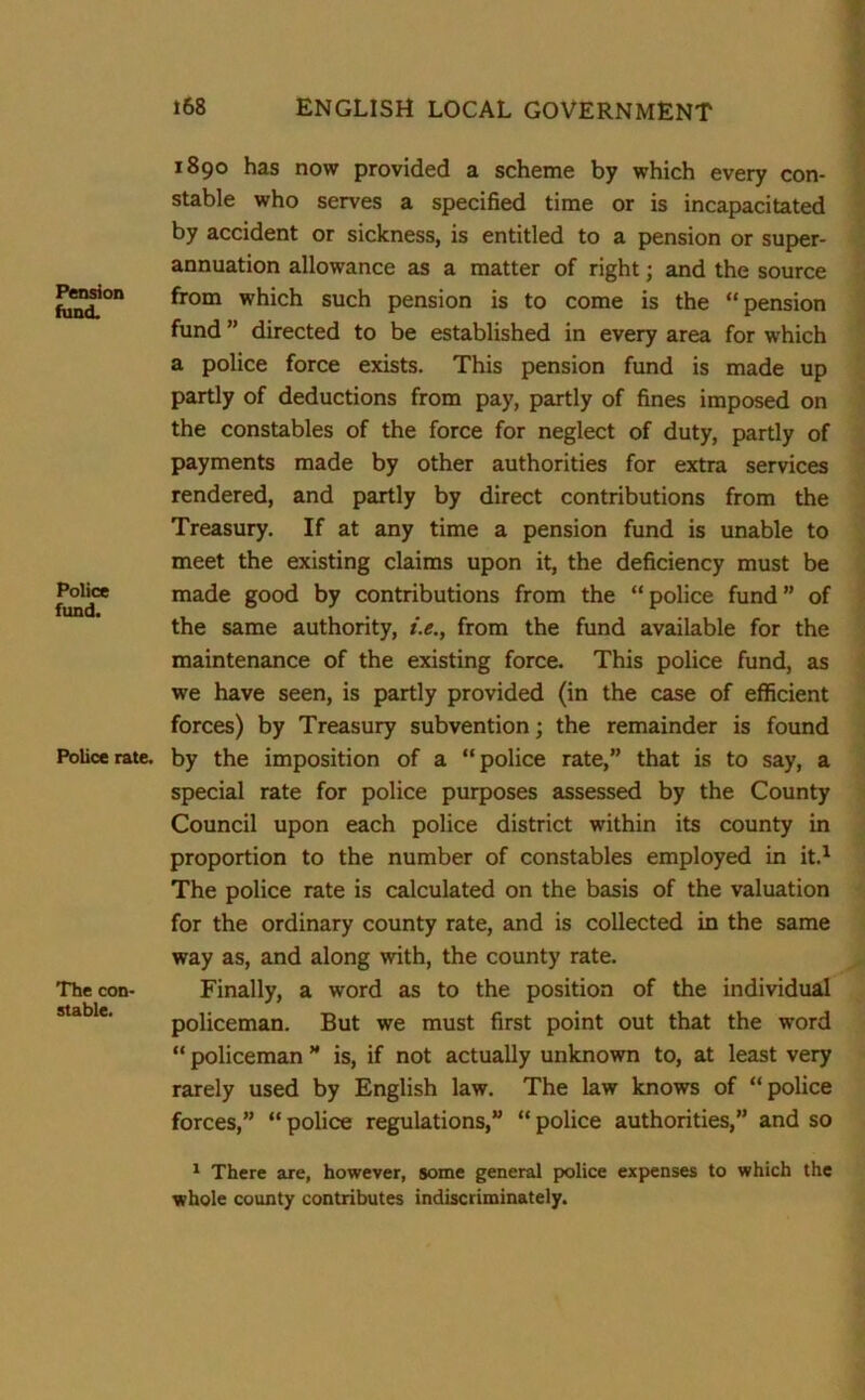 Pension fund. Police fund. Police rate. The con- stable. 1890 has now provided a scheme by which every con- stable who serves a specified time or is incapacitated by accident or sickness, is entitled to a pension or super- annuation allowance as a matter of right; and the source from which such pension is to come is the “pension fund ” directed to be established in every area for which a police force exists. This pension fund is made up partly of deductions from pay, partly of fines imposed on the constables of the force for neglect of duty, partly of payments made by other authorities for extra services rendered, and partly by direct contributions from the Treasury. If at any time a pension fund is unable to meet the existing claims upon it, the deficiency must be made good by contributions from the “police fund” of the same authority, i.e., from the fund available for the maintenance of the existing force. This police fund, as we have seen, is partly provided (in the case of efficient forces) by Treasury subvention; the remainder is found by the imposition of a “police rate,” that is to say, a special rate for police purposes assessed by the County Council upon each police district within its county in proportion to the number of constables employed in it.1 The police rate is calculated on the basis of the valuation for the ordinary county rate, and is collected in the same way as, and along with, the county rate. Finally, a word as to the position of the individual policeman. But we must first point out that the word “ policeman ” is, if not actually unknown to, at least very rarely used by English law. The law knows of “police forces,” “ police regulations,” “ police authorities,” and so 1 There are, however, some general police expenses to which the whole county contributes indiscriminately.