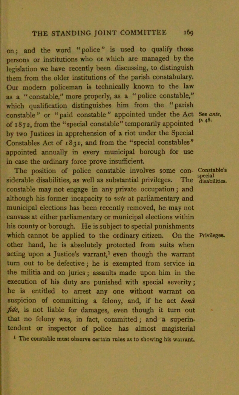 on; and the word “police” is used to qualify those persons or institutions who or which are managed by the legislation we have recently been discussing, to distinguish them from the older institutions of the parish constabulary. Our modern policeman is technically known to the law as a “ constable,” more properly, as a “ police constable,” which qualification distinguishes him from the “parish constable ” or “ paid constable ” appointed under the Act See ante, of 1872, from the “special constable” temporarily appointed p' 48‘ by two Justices in apprehension of a riot under the Special Constables Act of 1831, and from the “special constables” appointed annually in every municipal borough for use in case the ordinary force prove insufficient. The position of police constable involves some con- Constable’s siderable disabilities, as well as substantial privileges. The disabilities, constable may not engage in any private occupation; and although his former incapacity to vote at parliamentary and municipal elections has been recently removed, he may not canvass at either parliamentary or municipal elections within his county or borough. He is subject to special punishments which cannot be applied to the ordinary citizen. On the Privileges, other hand, he is absolutely protected from suits when acting upon a Justice’s warrant,1 even though the warrant turn out to be defective; he is exempted from service in the militia and on juries; assaults made upon him in the execution of his duty are punished with special severity; he is entitled to arrest any one without warrant on suspicion of committing a felony, and, if he act bond fide, is not liable for damages, even though it turn out that no felony was, in fact, committed; and a superin- tendent or inspector of police has almost magisterial