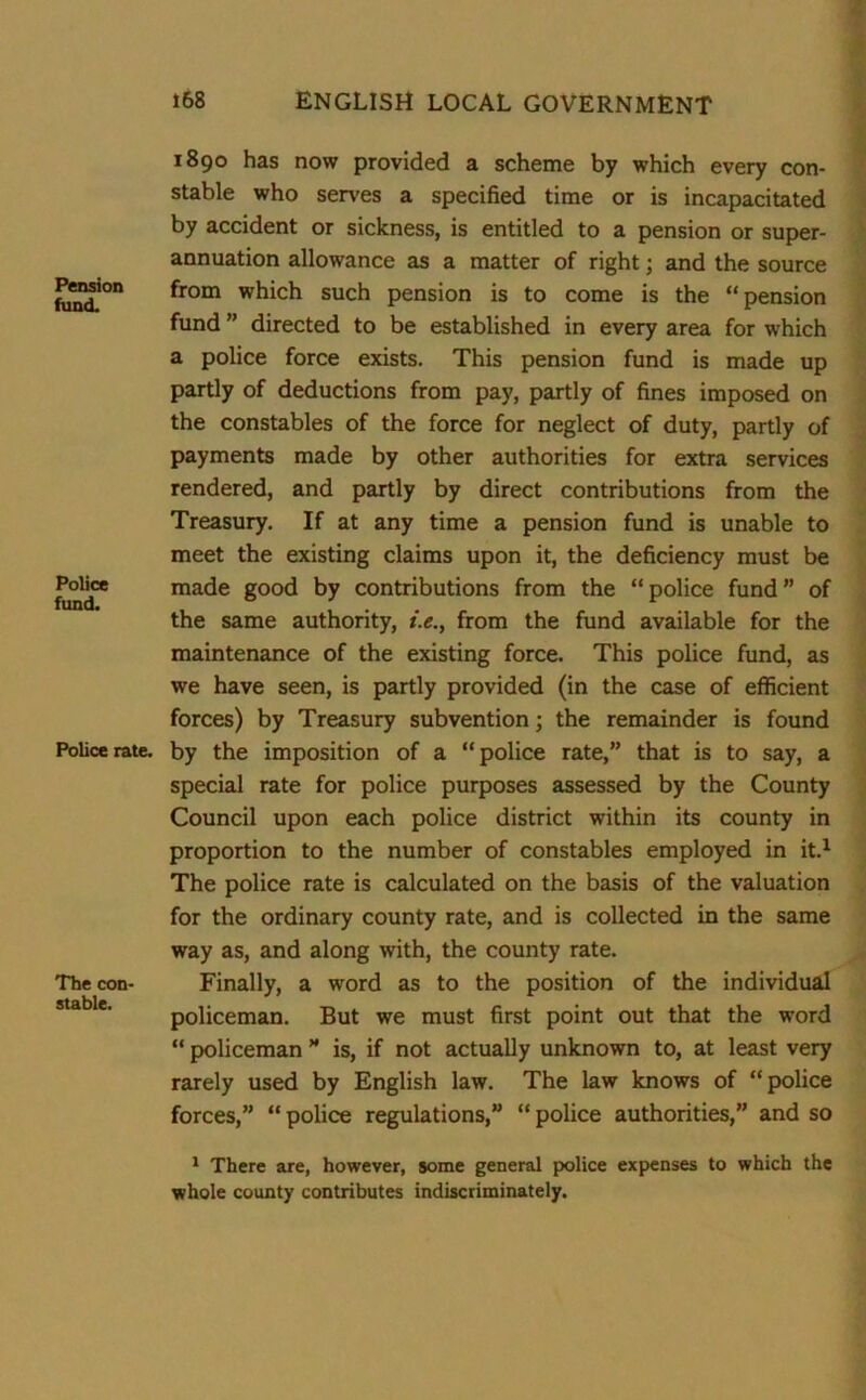 Pension fund. Police fund. Police rate. The con- stable. 1890 has now provided a scheme by which every con- stable who serves a specified time or is incapacitated by accident or sickness, is entitled to a pension or super- annuation allowance as a matter of right; and the source from which such pension is to come is the “pension fund ” directed to be established in every area for which a police force exists. This pension fund is made up partly of deductions from pay, partly of fines imposed on the constables of the force for neglect of duty, partly of payments made by other authorities for extra services rendered, and partly by direct contributions from the Treasury. If at any time a pension fund is unable to meet the existing claims upon it, the deficiency must be made good by contributions from the “police fund” of the same authority, i.e., from the fund available for the maintenance of the existing force. This police fund, as we have seen, is partly provided (in the case of efficient forces) by Treasury subvention; the remainder is found by the imposition of a “police rate,” that is to say, a special rate for police purposes assessed by the County Council upon each police district within its county in proportion to the number of constables employed in it.1 The police rate is calculated on the basis of the valuation for the ordinary county rate, and is collected in the same way as, and along with, the county rate. Finally, a word as to the position of the individual policeman. But we must first point out that the word “ policeman ” is, if not actually unknown to, at least very rarely used by English law. The law knows of “police forces,” “police regulations,” “police authorities,” and so 1 There are, however, some general police expenses to which the whole county contributes indiscriminately.