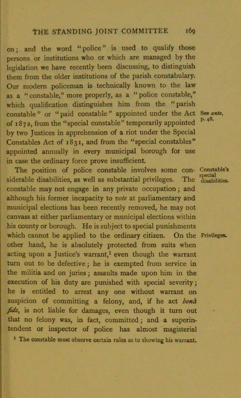 on; and the word “police” is used to qualify those persons or institutions who or which are managed by the legislation we have recently been discussing, to distinguish them from the older institutions of the parish constabulary. Our modern policeman is technically known to the law as a “ constable,” more properly, as a “ police constable,” which qualification distinguishes him from the “parish constable ” or “ paid constable ” appointed under the Act See ante, of 1872, from the “special constable” temporarily appointed p' 48‘ by two Justices in apprehension of a riot under the Special Constables Act of 1831, and from the “special constables” appointed annually in every municipal borough for use in case the ordinary force prove insufficient. The position of police constable involves some con- Constable’s special siderable disabilities, as well as substantial privileges. The disabilities, constable may not engage in any private occupation; and although his former incapacity to vote at parliamentary and municipal elections has been recently removed, he may not canvass at either parliamentary or municipal elections within his county or borough. He is subject to special punishments which cannot be applied to the ordinary citizen. On the Privileges, other hand, he is absolutely protected from suits when acting upon a Justice’s warrant,1 even though the warrant turn out to be defective; he is exempted from service in the militia and on juries; assaults made upon him in the execution of his duty are punished with special severity; he is entitled to arrest any one without warrant on suspicion of committing a felony, and, if he act bond, fide, is not liable for damages, even though it turn out that no felony was, in fact, committed; and a superin- tendent or inspector of police has almost magisterial