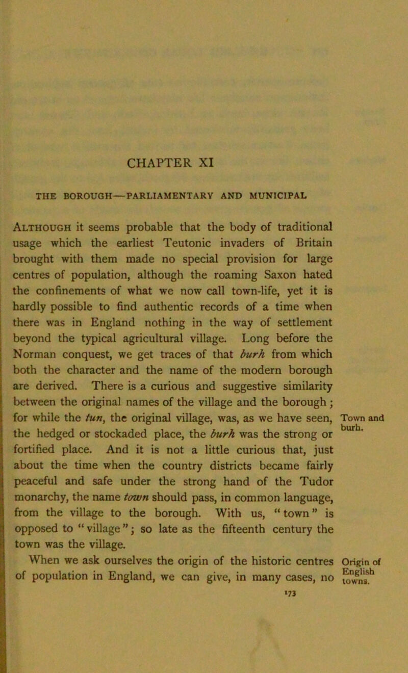 THE BOROUGH—PARLIAMENTARY AND MUNICIPAL Although it seems probable that the body of traditional usage which the earliest Teutonic invaders of Britain brought with them made no special provision for large centres of population, although the roaming Saxon hated the confinements of what we now call town-life, yet it is hardly possible to find authentic records of a time when there was in England nothing in the way of settlement beyond the typical agricultural village. Long before the Norman conquest, we get traces of that burh from which both the character and the name of the modern borough are derived. There is a curious and suggestive similarity between the original names of the village and the borough ; for while the tun, the original village, was, as we have seen, the hedged or stockaded place, the burh was the strong or fortified place. And it is not a little curious that, just about the time when the country districts became fairly peaceful and safe under the strong hand of the Tudor monarchy, the name town should pass, in common language, from the village to the borough. With us, “ town ” is opposed to “ village ” j so late as the fifteenth century the town was the village. When we ask ourselves the origin of the historic centres of population in England, we can give, in many cases, no 173 Town and burh. Origin of English towns.