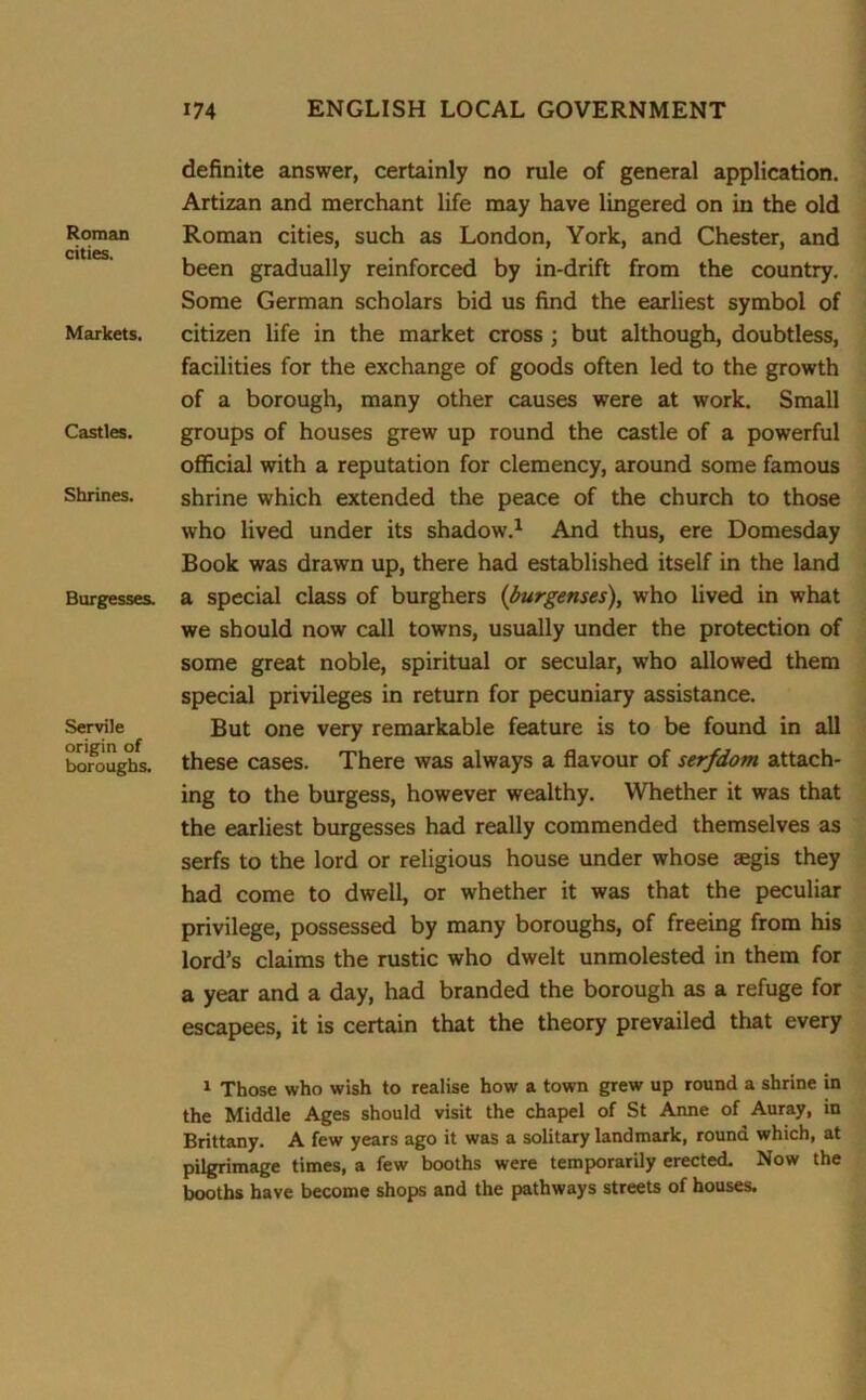 Roman cities. Markets. Castles. Shrines. Burgesses. Servile origin of boroughs. definite answer, certainly no rule of general application. Artizan and merchant life may have lingered on in the old Roman cities, such as London, York, and Chester, and been gradually reinforced by in-drift from the country. Some German scholars bid us find the earliest symbol of citizen life in the market cross ; but although, doubtless, facilities for the exchange of goods often led to the growth of a borough, many other causes were at work. Small groups of houses grew up round the castle of a powerful official with a reputation for clemency, around some famous shrine which extended the peace of the church to those who lived under its shadow.1 And thus, ere Domesday Book was drawn up, there had established itself in the land a special class of burghers (burgenses), who lived in what we should now call towns, usually under the protection of some great noble, spiritual or secular, who allowed them special privileges in return for pecuniary assistance. But one very remarkable feature is to be found in all these cases. There was always a flavour of serfdom attach- ing to the burgess, however wealthy. Whether it was that the earliest burgesses had really commended themselves as serfs to the lord or religious house under whose aegis they had come to dwell, or whether it was that the peculiar privilege, possessed by many boroughs, of freeing from his lord’s claims the rustic who dwelt unmolested in them for a year and a day, had branded the borough as a refuge for escapees, it is certain that the theory prevailed that every 1 Those who wish to realise how a town grew up round a shrine in the Middle Ages should visit the chapel of St Anne of Auray, in Brittany. A few years ago it was a solitary landmark, round which, at pilgrimage times, a few booths were temporarily erected. Now the booths have become shops and the pathways streets of houses.