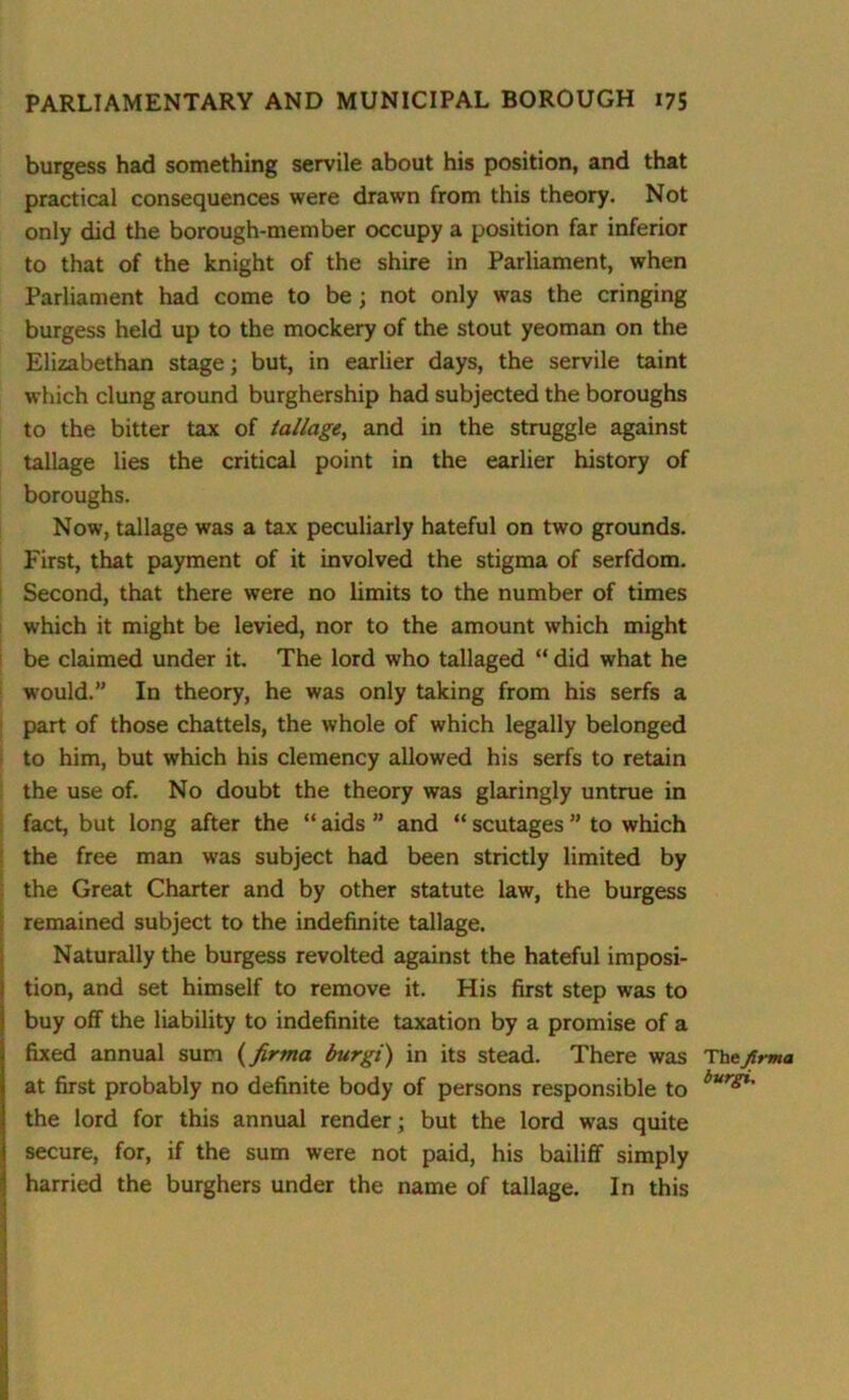 burgess had something servile about his position, and that practical consequences were drawn from this theory. Not only did the borough-member occupy a position far inferior to that of the knight of the shire in Parliament, when Parliament had come to be; not only was the cringing burgess held up to the mockery of the stout yeoman on the Elizabethan stage; but, in earlier days, the servile taint which clung around burghership had subjected the boroughs to the bitter tax of tallage, and in the struggle against tallage lies the critical point in the earlier history of boroughs. Now, tallage was a tax peculiarly hateful on two grounds. First, that payment of it involved the stigma of serfdom. Second, that there were no limits to the number of times which it might be levied, nor to the amount which might be claimed under it. The lord who tallaged “ did what he would.” In theory, he was only taking from his serfs a part of those chattels, the whole of which legally belonged to him, but which his clemency allowed his serfs to retain the use of. No doubt the theory was glaringly untrue in fact, but long after the “ aids ” and “ scutages ” to which the free man was subject had been strictly limited by the Great Charter and by other statute law, the burgess remained subject to the indefinite tallage. Naturally the burgess revolted against the hateful imposi- tion, and set himself to remove it. His first step was to buy off the liability to indefinite taxation by a promise of a fixed annual sum (firma burgi) in its stead. There was Thefirma at first probably no definite body of persons responsible to burgi' the lord for this annual render; but the lord was quite secure, for, if the sum were not paid, his bailiff simply harried the burghers under the name of tallage. In this