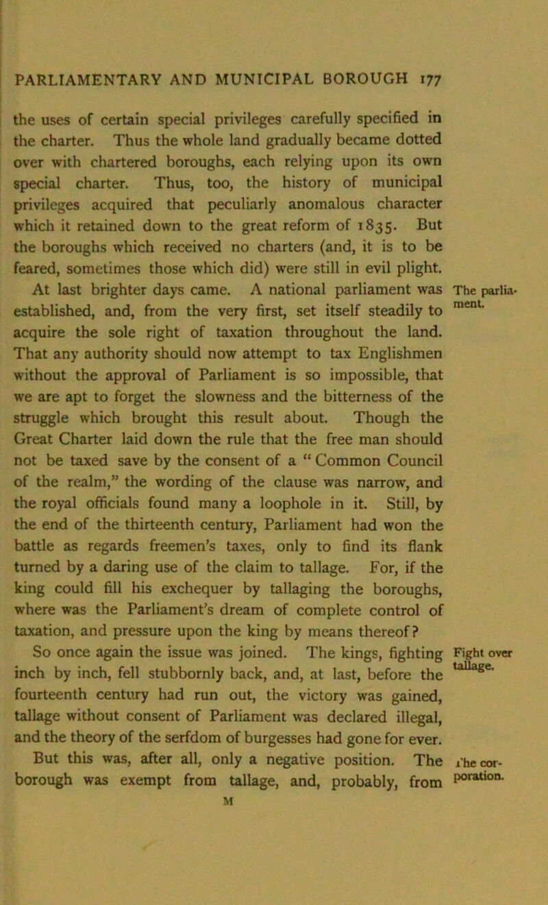 the uses of certain special privileges carefully specified in the charter. Thus the whole land gradually became dotted over with chartered boroughs, each relying upon its own special charter. Thus, too, the history of municipal privileges acquired that peculiarly anomalous character which it retained down to the great reform of 1835. But the boroughs which received no charters (and, it is to be feared, sometimes those which did) were still in evil plight. At last brighter days came. A national parliament was The parlia- established, and, from the very first, set itself steadily to ment' acquire the sole right of taxation throughout the land. That any authority should now attempt to tax Englishmen without the approval of Parliament is so impossible, that we are apt to forget the slowness and the bitterness of the struggle which brought this result about. Though the Great Charter laid down the rule that the free man should not be taxed save by the consent of a “ Common Council of the realm,” the wording of the clause was narrow, and the royal officials found many a loophole in it. Still, by the end of the thirteenth century, Parliament had won the battle as regards freemen’s taxes, only to find its flank turned by a daring use of the claim to tallage. For, if the king could fill his exchequer by tallaging the boroughs, where was the Parliament’s dream of complete control of taxation, and pressure upon the king by means thereof? So once again the issue was joined. The kings, fighting Fight over inch by inch, fell stubbornly back, and, at last, before the taUage- fourteenth century had run out, the victory was gained, tallage without consent of Parliament was declared illegal, and the theory of the serfdom of burgesses had gone for ever. But this was, after all, only a negative position. The ihecor- borough was exempt from tallage, and, probably, from P°ratlon- M