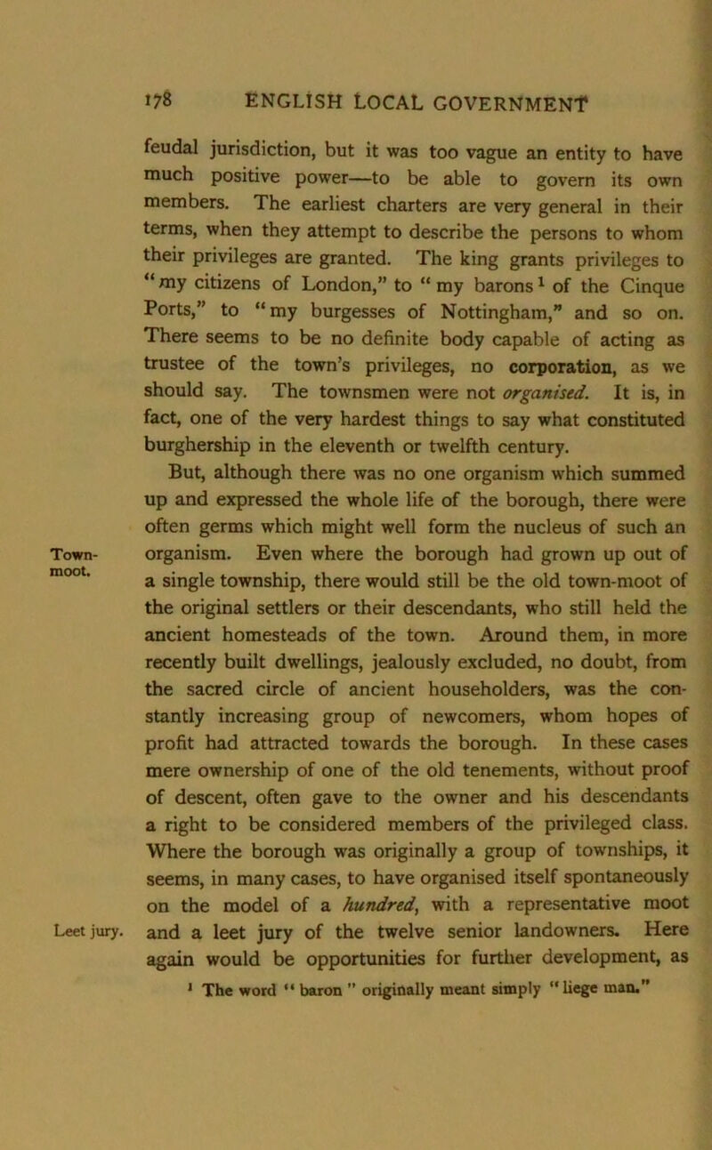 feudal jurisdiction, but it was too vague an entity to have much positive power—to be able to govern its own members. The earliest charters are very general in their terms, when they attempt to describe the persons to whom their privileges are granted. The king grants privileges to “ my citizens of London,” to “ my barons1 of the Cinque Ports,” to “my burgesses of Nottingham,” and so on. There seems to be no definite body capable of acting as trustee of the town's privileges, no corporation, as we should say. The townsmen were not organised. It is, in fact, one of the very hardest things to say what constituted burghership in the eleventh or twelfth century. But, although there was no one organism which summed up and expressed the whole life of the borough, there were often germs which might well form the nucleus of such an Town- organism. Even where the borough had grown up out of a single township, there would still be the old town-moot of the original settlers or their descendants, who still held the ancient homesteads of the town. Around them, in more recently built dwellings, jealously excluded, no doubt, from the sacred circle of ancient householders, was the con- stantly increasing group of newcomers, whom hopes of profit had attracted towards the borough. In these cases mere ownership of one of the old tenements, without proof of descent, often gave to the owner and his descendants a right to be considered members of the privileged class. Where the borough was originally a group of townships, it seems, in many cases, to have organised itself spontaneously on the model of a hundred, with a representative moot Leetjury. and a leet jury of the twelve senior landowners. Here again would be opportunities for further development, as 1 The word “ baron ” originally meant simply “liege man.”