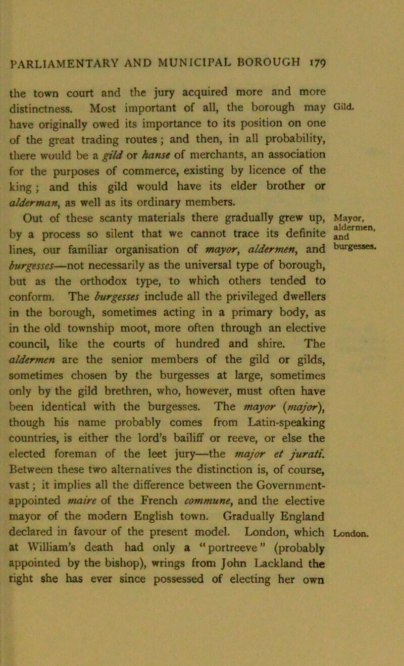 the town court and the jury acquired more and more distinctness. Most important of all, the borough may have originally owed its importance to its position on one of the great trading routes; and then, in all probability, there would be a gild or hanse of merchants, an association for the purposes of commerce, existing by licence of the king; and this gild would have its elder brother or alderman, as well as its ordinary members. Out of these scanty materials there gradually grew up, by a process so silent that we cannot trace its definite lines, our familiar organisation of mayor, aldermen, and burgesses—not necessarily as the universal type of borough, but as the orthodox type, to which others tended to conform. The burgesses include all the privileged dwellers in the borough, sometimes acting in a primary body, as in the old township moot, more often through an elective council, like the courts of hundred and shire. The aldermen are the senior members of the gild or gilds, sometimes chosen by the burgesses at large, sometimes only by the gild brethren, who, however, must often have been identical with the burgesses. The mayor (major), though his name probably comes from Latin-speaking countries, is either the lord’s bailiff or reeve, or else the elected foreman of the leet jury—the major et jurati. Between these two alternatives the distinction is, of course, vast; it implies all the difference between the Government- appointed maire of the French commune, and the elective mayor of the modern English town. Gradually England declared in favour of the present model. London, which at William’s death had only a “ portreeve ” (probably appointed by the bishop), wrings from John Lackland the right she has ever since possessed of electing her own Gild. Mayor, aldermen, and burgesses. London.